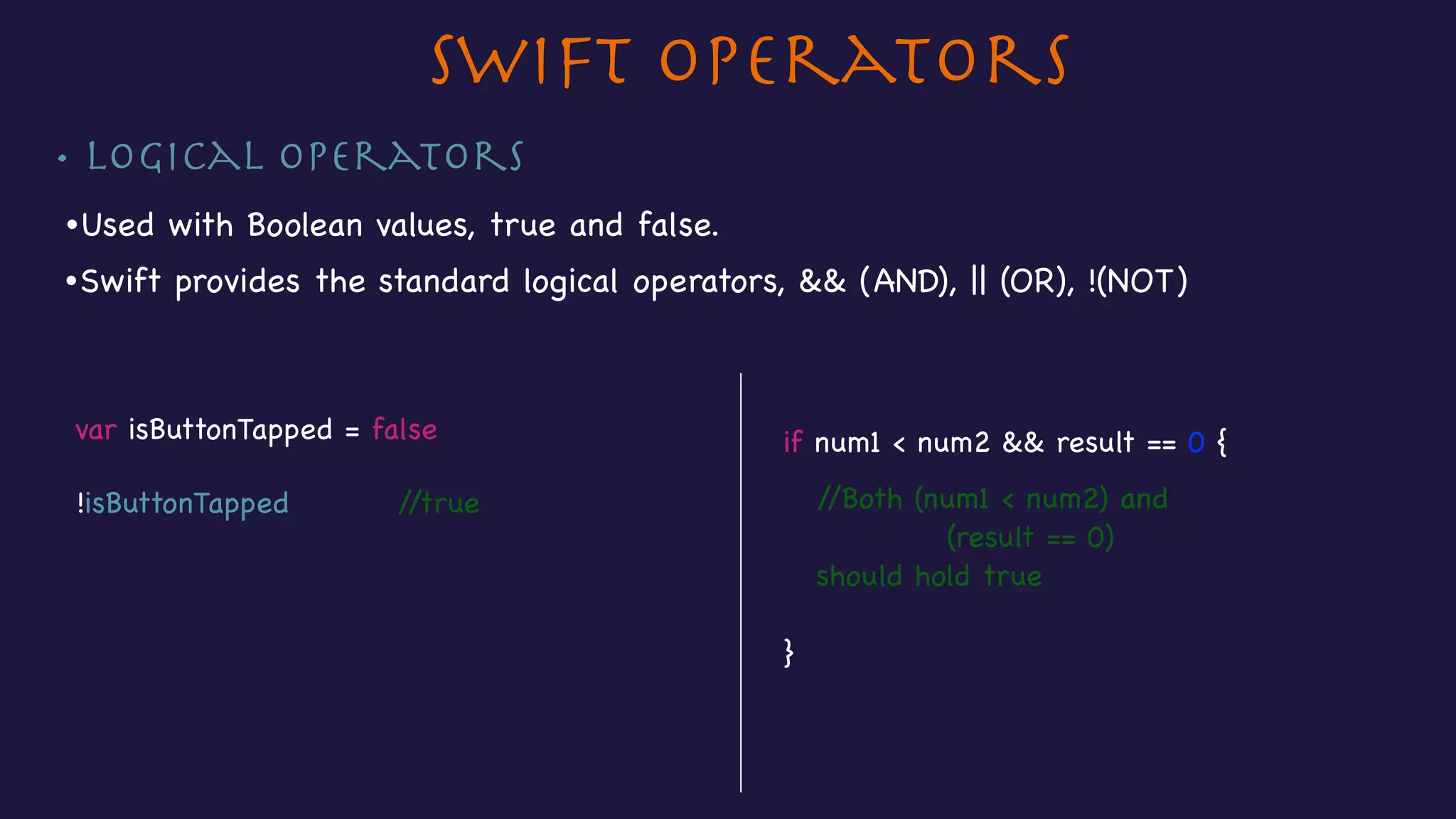 • Logical operators
Swift Operators
if num1 < num2 && result == 0 {

//Both (num1 < num2) and 

(result == 0)

should hold true

}
•Used with Boolean values, true and false.
•Swift provides the standard logical operators, && (AND), || (OR), !(NOT)
var isButtonTapped = false

!isButtonTapped //true
 