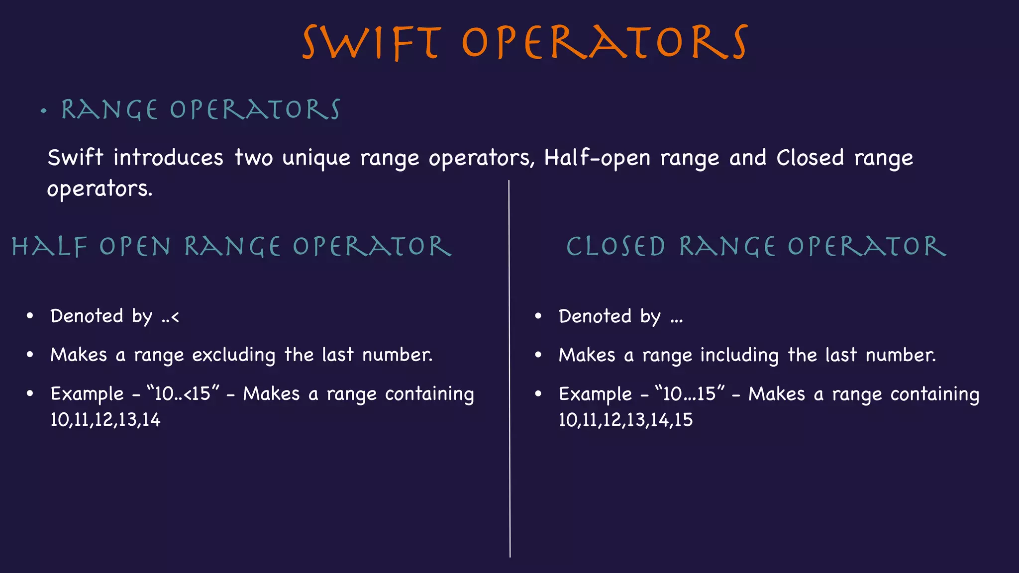 • Range Operators
Swift introduces two unique range operators, Half-open range and Closed range
operators.

Closed Range Operator
• Denoted by …
• Makes a range including the last number.
• Example - “10…15” - Makes a range containing 

10,11,12,13,14,15
Half open Range Operator
• Denoted by ..<
• Makes a range excluding the last number.
• Example - “10..<15” - Makes a range containing 

10,11,12,13,14
Swift Operators
 