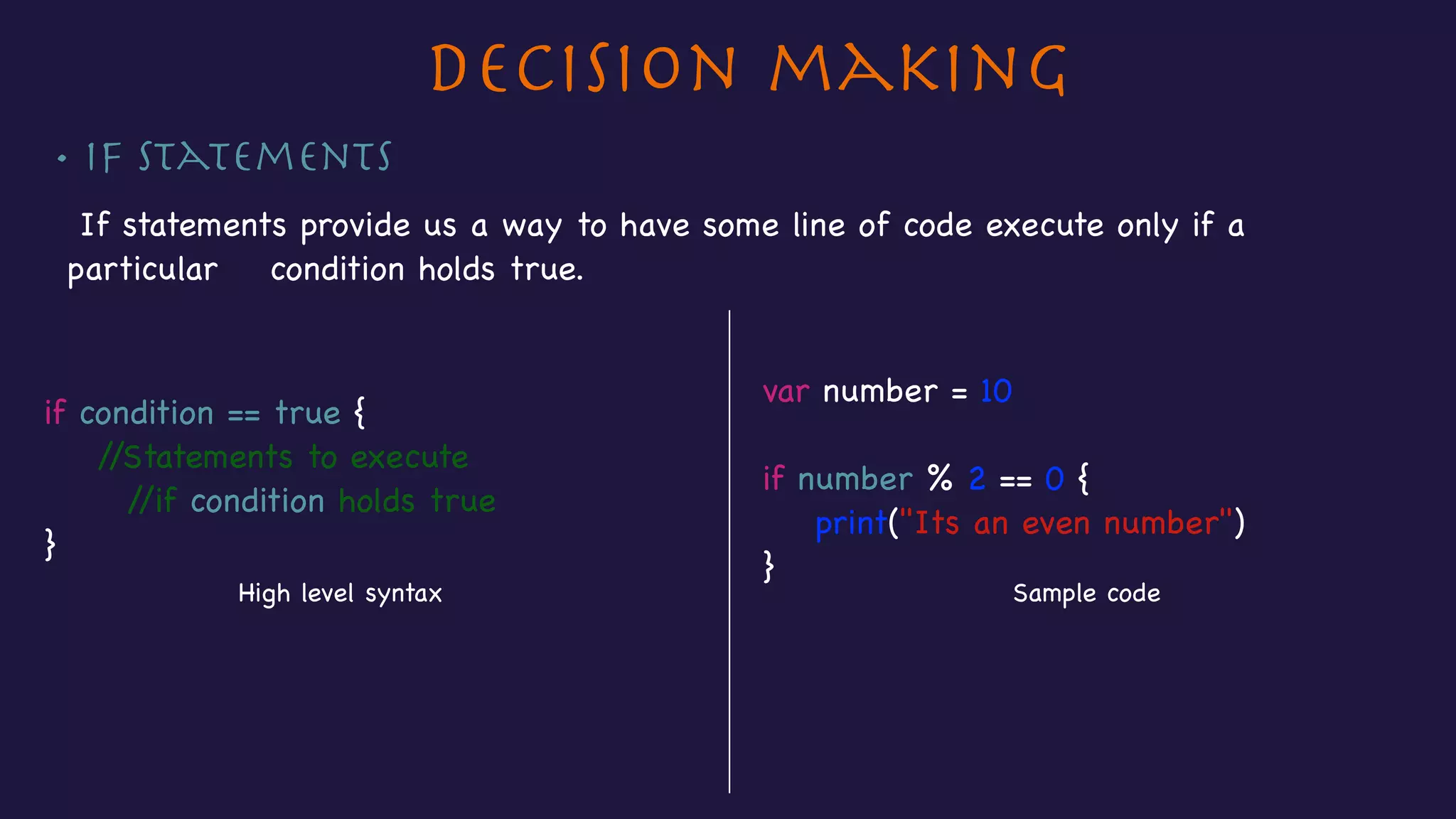 Decision making
• If Statements
If statements provide us a way to have some line of code execute only if a
particular condition holds true.

var number = 10 

if number % 2 == 0 {

print("Its an even number")

}
if condition == true {

//Statements to execute

//if condition holds true

}
High level syntax Sample code
 