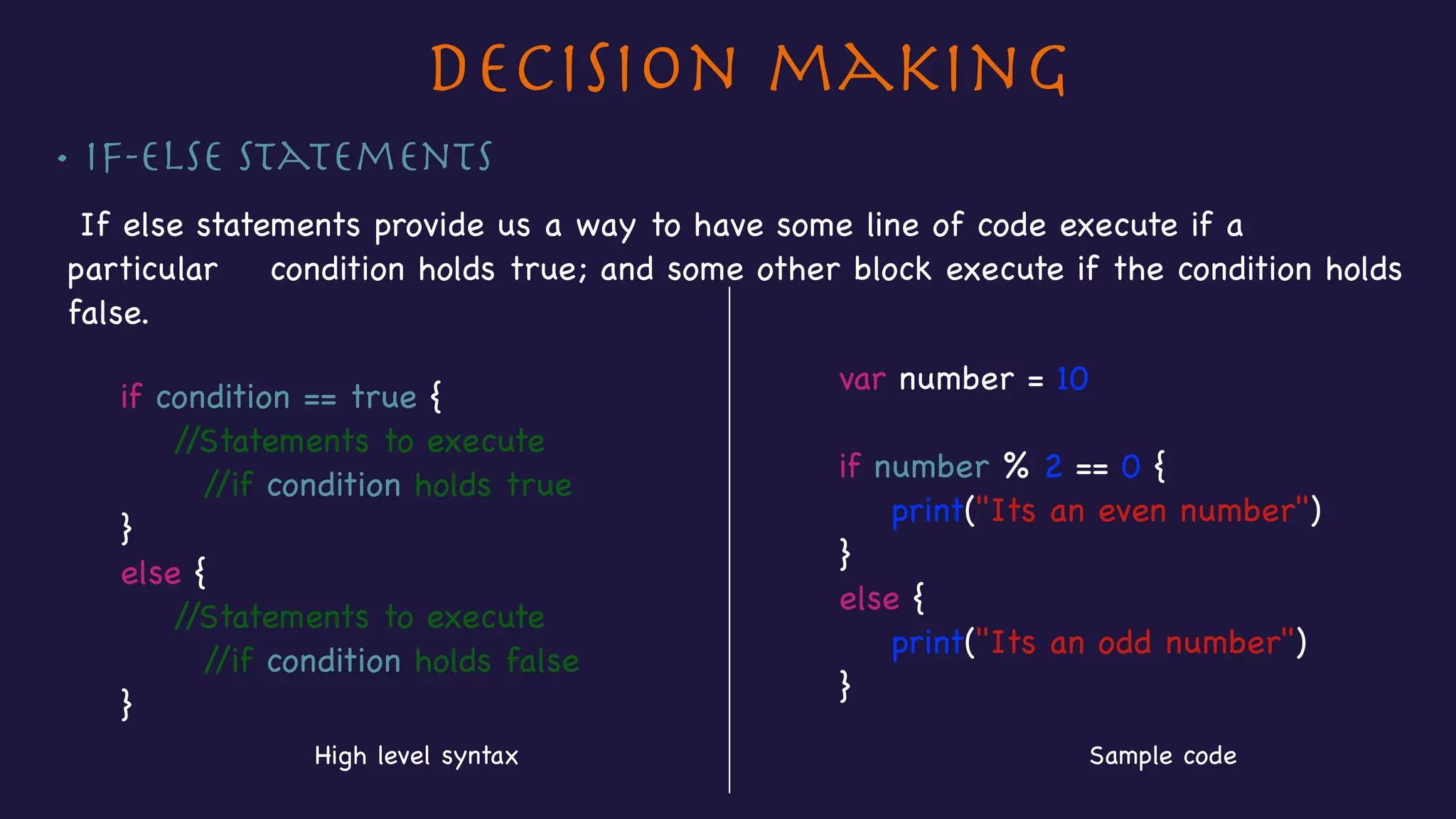 Decision making
• If-else Statements
If else statements provide us a way to have some line of code execute if a
particular condition holds true; and some other block execute if the condition holds
false.

var number = 10 

if number % 2 == 0 {

print("Its an even number")

}

else {

print("Its an odd number")

}
if condition == true {

//Statements to execute

//if condition holds true

}

else {

//Statements to execute

//if condition holds false

}
High level syntax Sample code
 