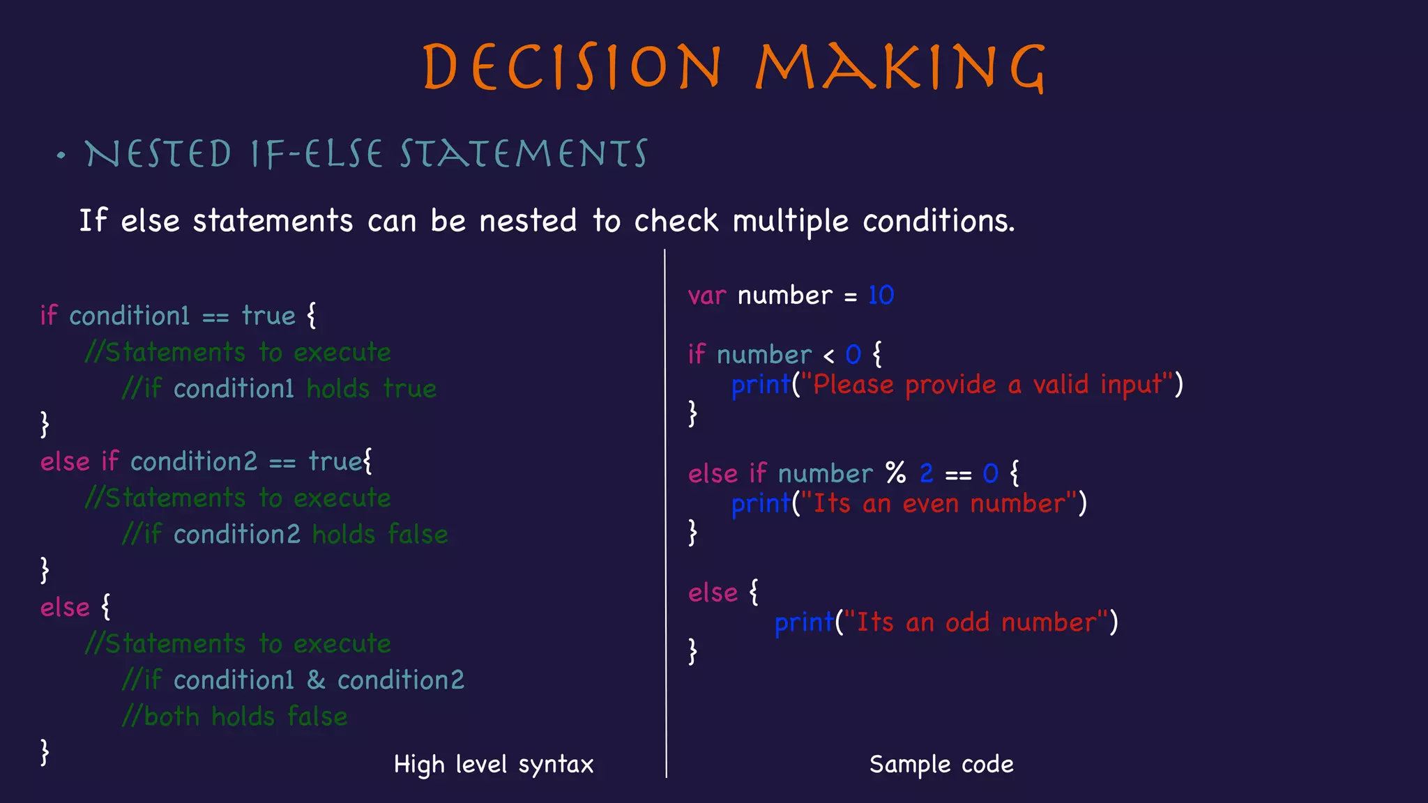 Decision making
• Nested If-else Statements
If else statements can be nested to check multiple conditions.

if condition1 == true {

//Statements to execute

//if condition1 holds true

}

else if condition2 == true{

//Statements to execute

//if condition2 holds false

}

else {

//Statements to execute

//if condition1 & condition2 

//both holds false

}
var number = 10

if number < 0 {

print("Please provide a valid input")

}

else if number % 2 == 0 {

print("Its an even number")

}



else {

print("Its an odd number")

}
Sample codeHigh level syntax
 