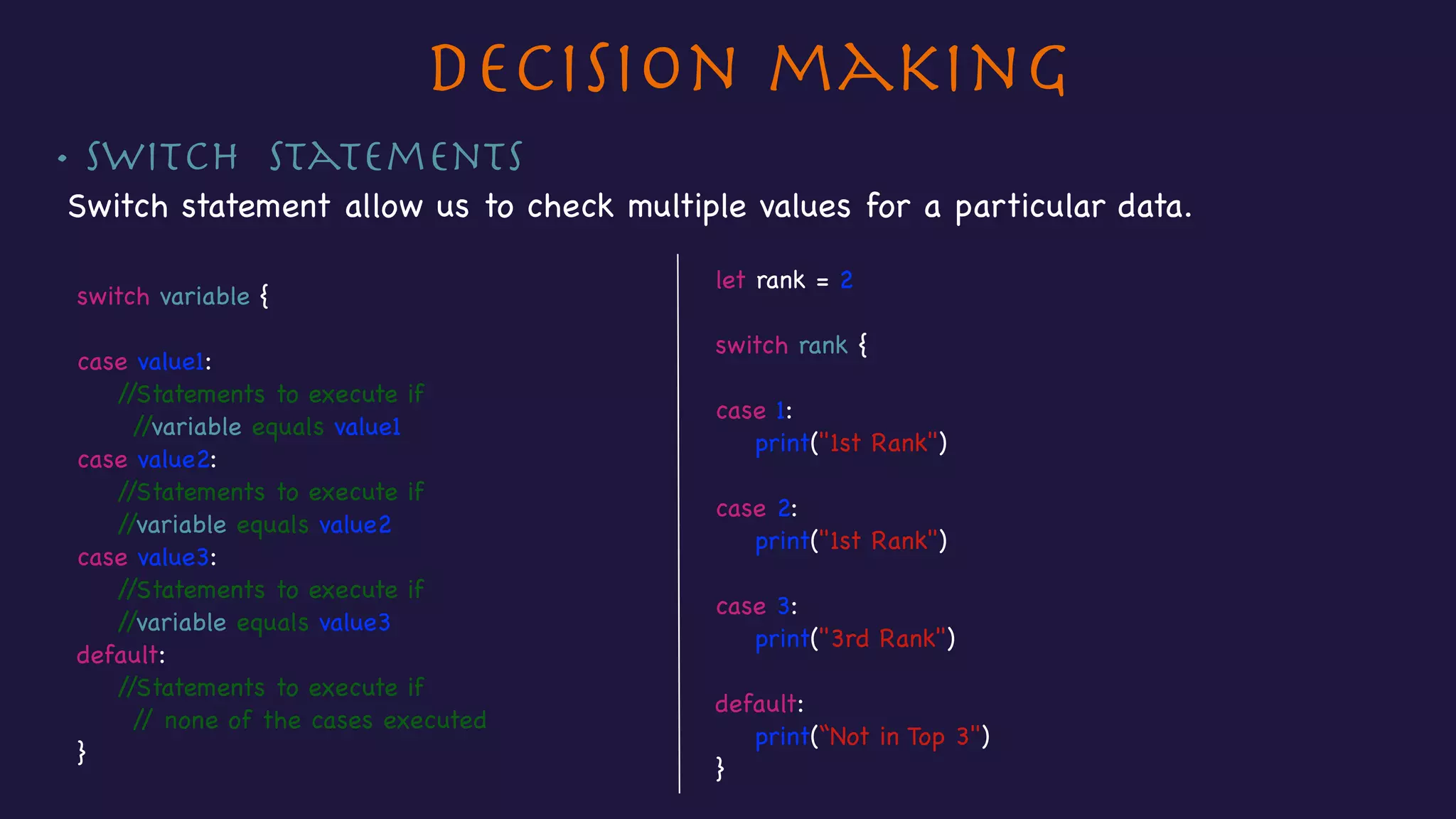 Decision making
• Switch Statements
Switch statement allow us to check multiple values for a particular data.
let rank = 2

switch rank {



case 1:

print("1st Rank")



case 2:

print("1st Rank")



case 3:

print("3rd Rank")



default:

print(“Not in Top 3")

}
switch variable {



case value1:

//Statements to execute if

//variable equals value1 

case value2:

//Statements to execute if

//variable equals value2

case value3:

//Statements to execute if

//variable equals value3

default:

//Statements to execute if

// none of the cases executed

}
 