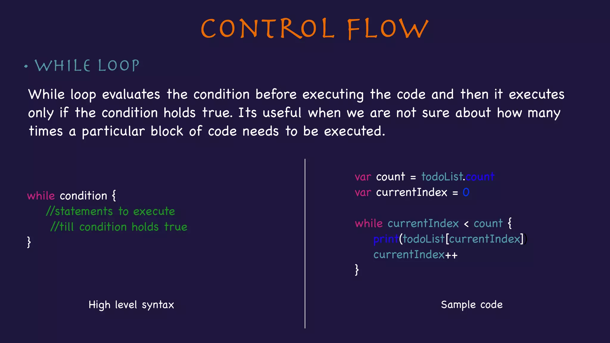 Control Flow
• While loop
While loop evaluates the condition before executing the code and then it executes
only if the condition holds true. Its useful when we are not sure about how many
times a particular block of code needs to be executed.
while condition {

//statements to execute 

//till condition holds true

}
High level syntax Sample code
var count = todoList.count

var currentIndex = 0

while currentIndex < count {

print(todoList[currentIndex])

currentIndex++

}
 