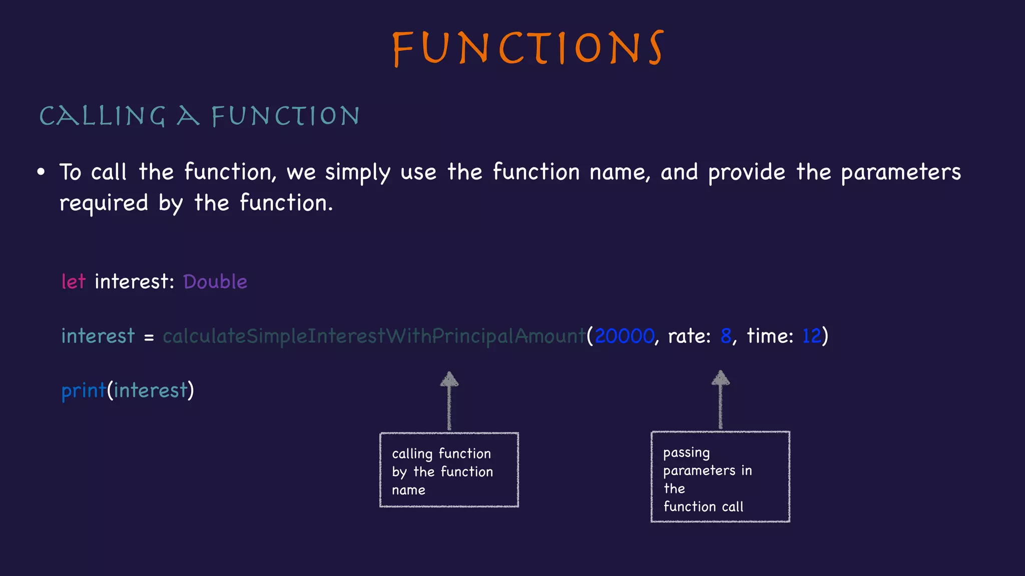 Functions
Calling a function

• To call the function, we simply use the function name, and provide the parameters
required by the function.

let interest: Double

interest = calculateSimpleInterestWithPrincipalAmount(20000, rate: 8, time: 12)

print(interest)

calling function 

by the function
name
passing
parameters in
the

function call
 