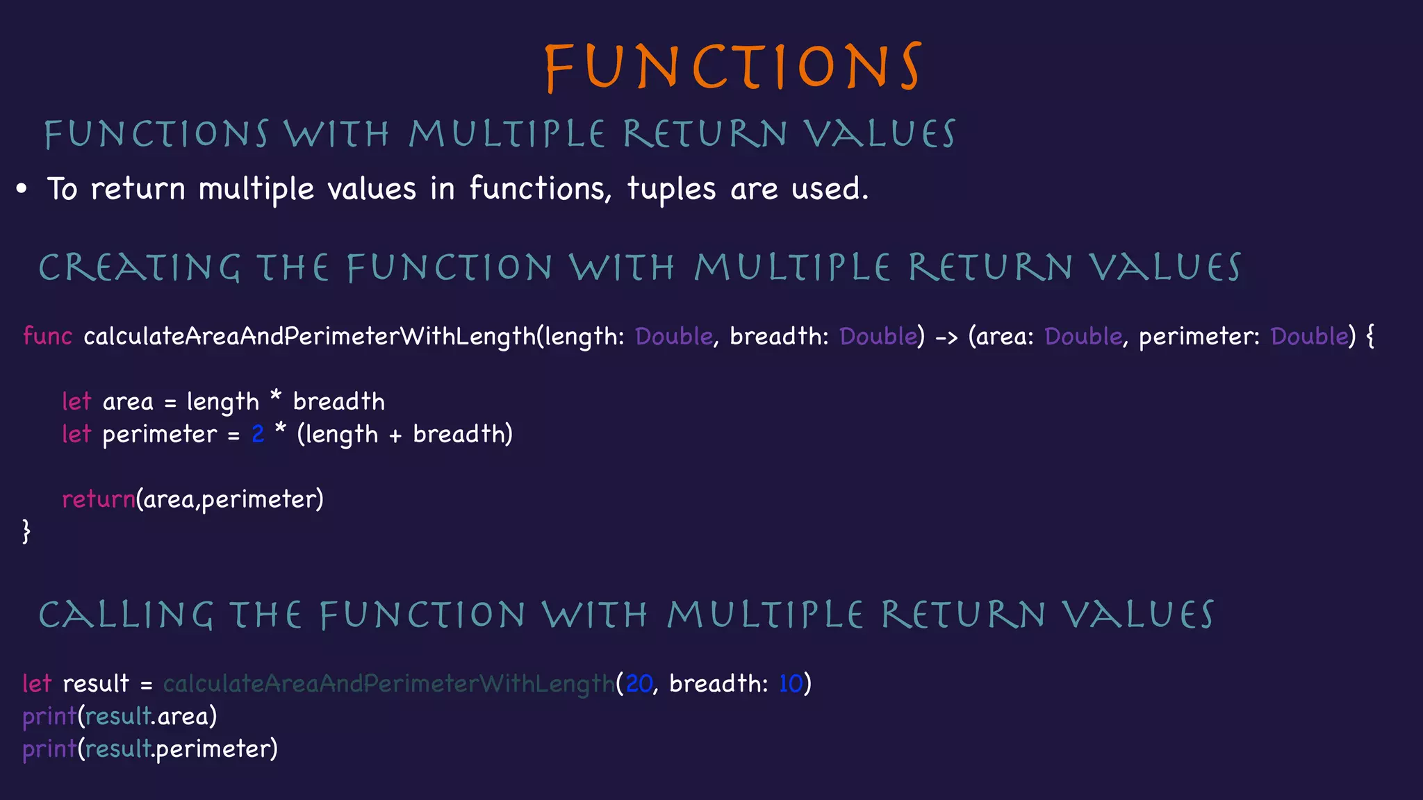 Functions
Functions with multiple return values

• To return multiple values in functions, tuples are used.

Creating the function with multiple return values

func calculateAreaAndPerimeterWithLength(length: Double, breadth: Double) -> (area: Double, perimeter: Double) {



let area = length * breadth

let perimeter = 2 * (length + breadth)



return(area,perimeter)

}

Calling the function with multiple return values

let result = calculateAreaAndPerimeterWithLength(20, breadth: 10)

print(result.area)

print(result.perimeter)
 