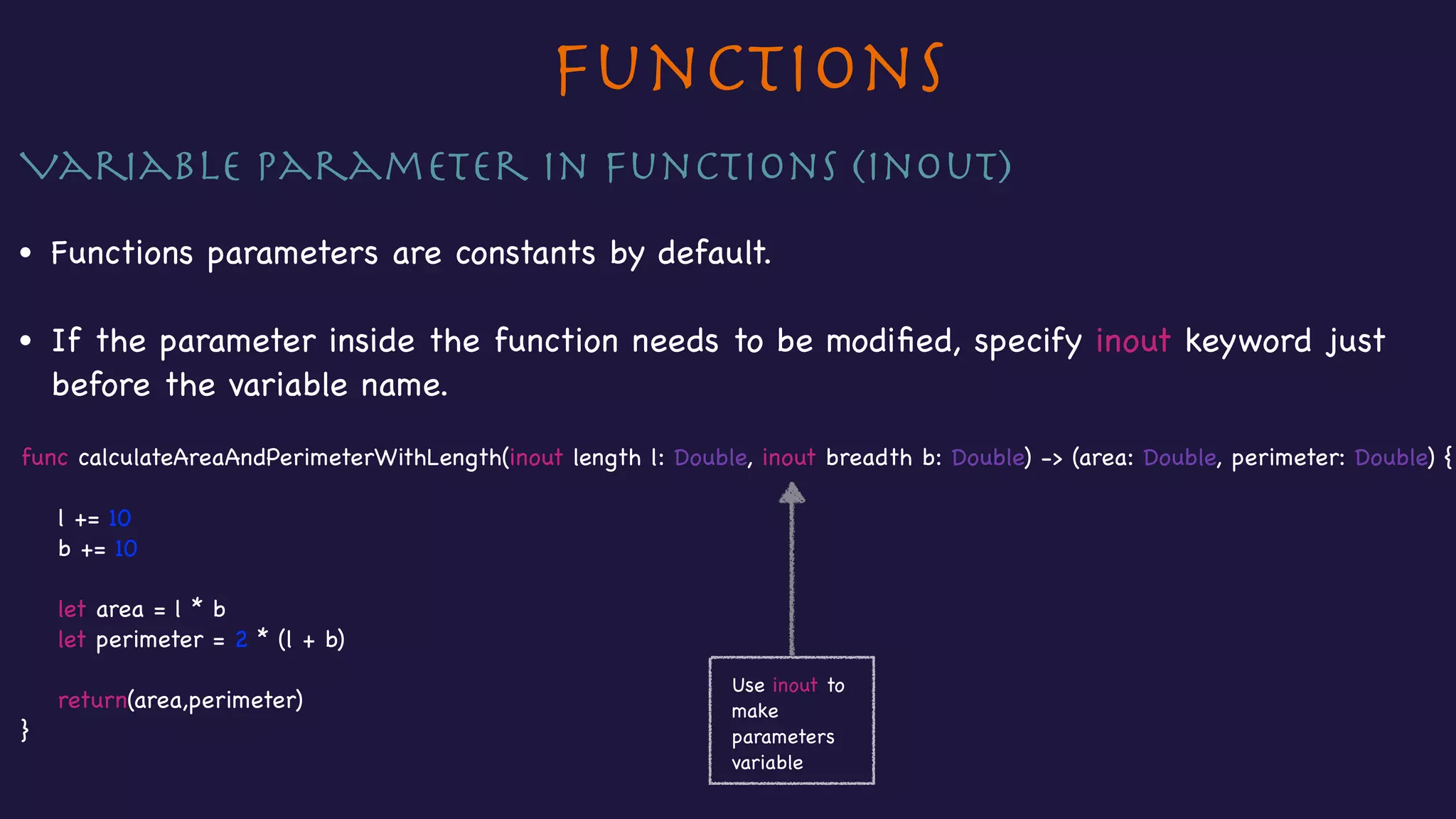 Functions
Variable parameter in Functions (inout)

• Functions parameters are constants by default.

• If the parameter inside the function needs to be modiﬁed, specify inout keyword just
before the variable name.

func calculateAreaAndPerimeterWithLength(inout length l: Double, inout breadth b: Double) -> (area: Double, perimeter: Double) {



l += 10

b += 10



let area = l * b

let perimeter = 2 * (l + b)



return(area,perimeter)

}
Use inout to
make
parameters
variable
 