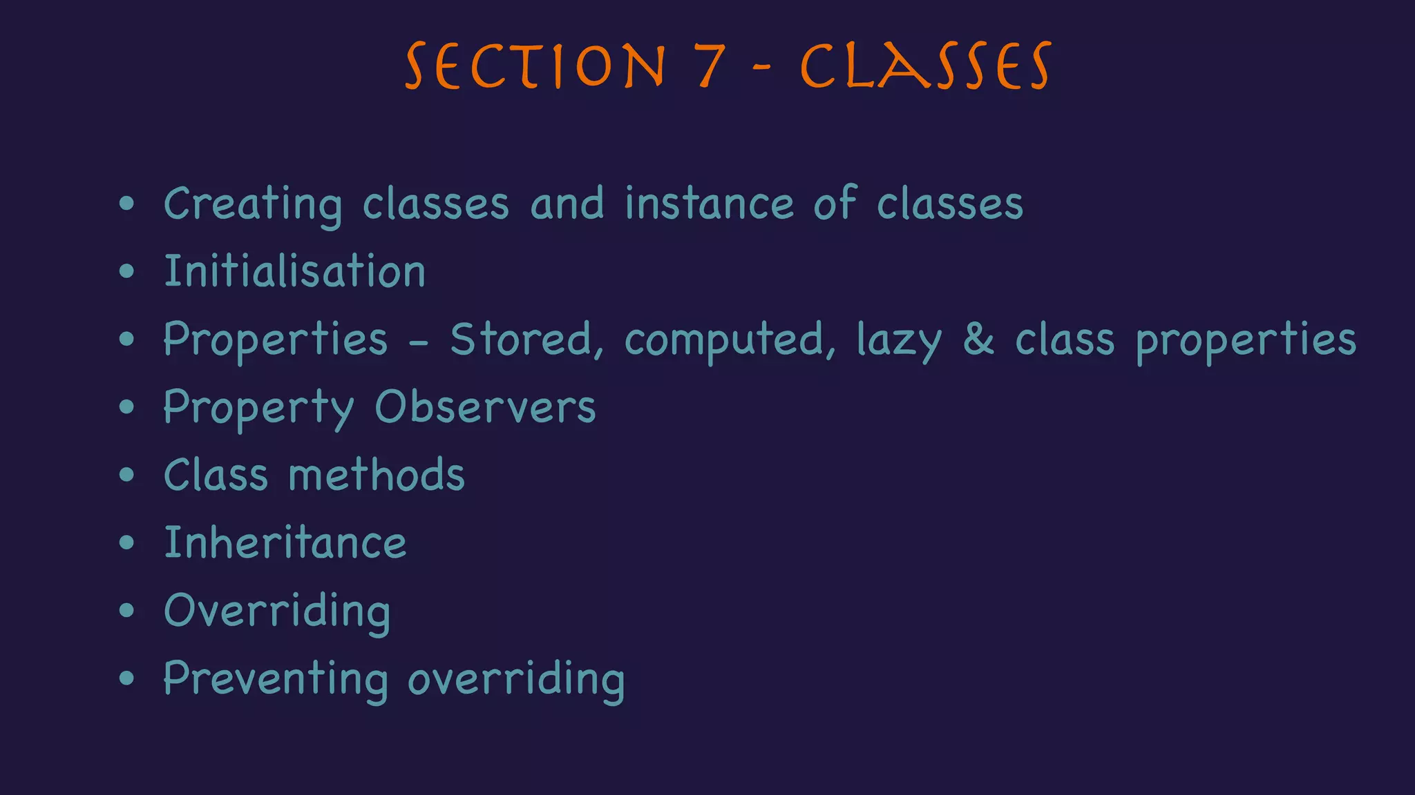 Section 7 - Classes
• Creating classes and instance of classes
• Initialisation
• Properties - Stored, computed, lazy & class properties
• Property Observers
• Class methods
• Inheritance
• Overriding
• Preventing overriding
 