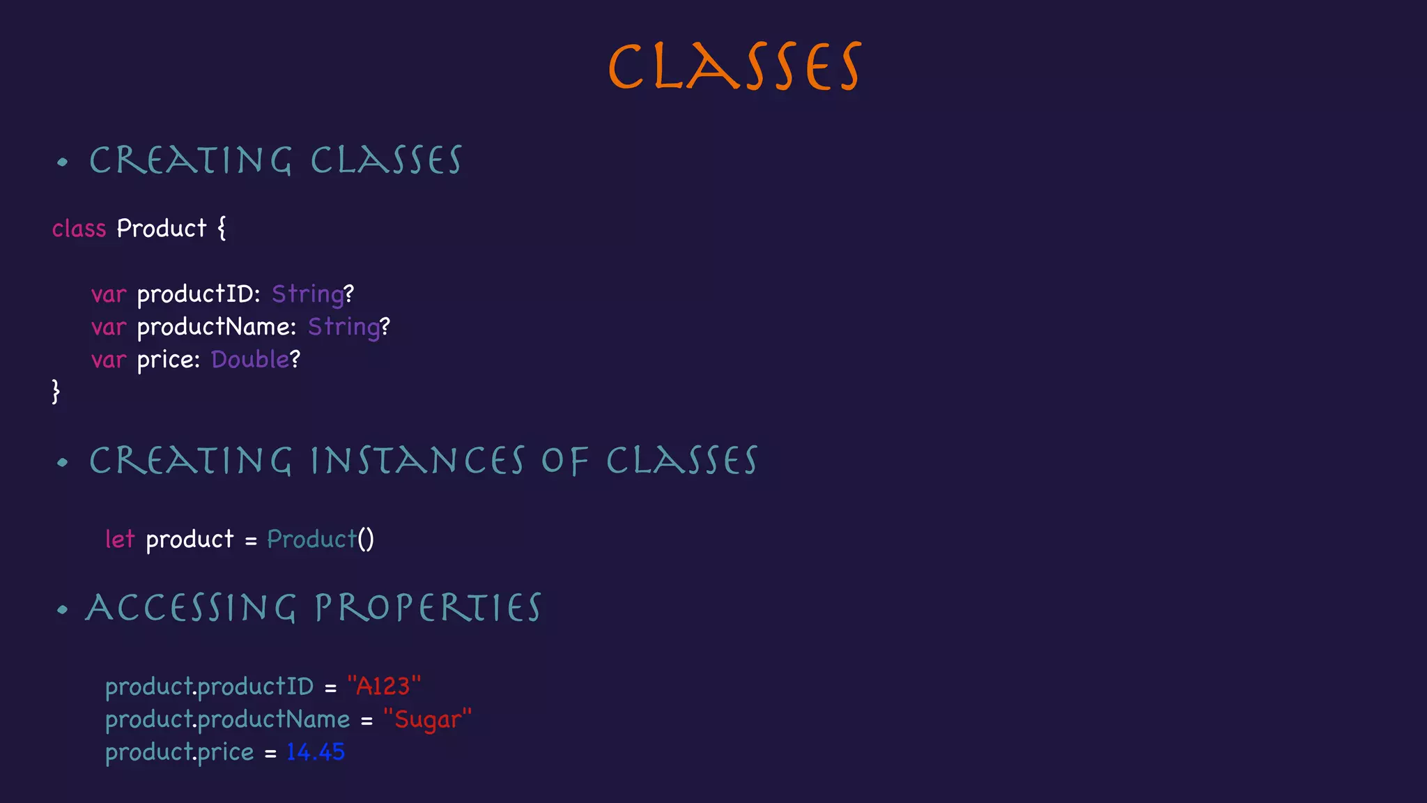 Classes
• Creating classes

class Product {



var productID: String?

var productName: String?

var price: Double?

}

• Creating instances of Classes

let product = Product()

• Accessing properties

product.productID = "A123"

product.productName = "Sugar"

product.price = 14.45
 