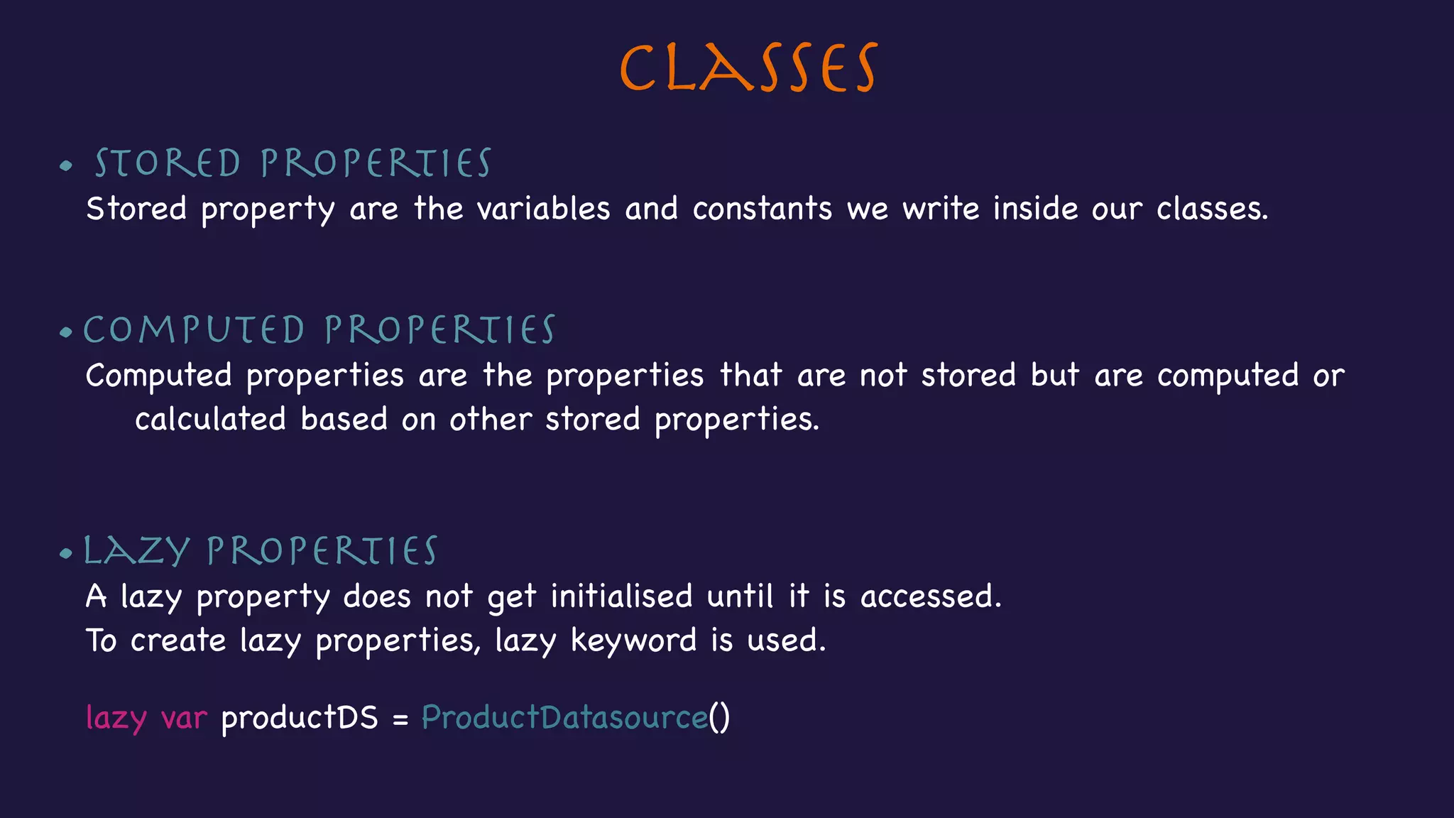 Classes
• Stored Properties

Stored property are the variables and constants we write inside our classes.

•Computed Properties

Computed properties are the properties that are not stored but are computed or
calculated based on other stored properties.

•Lazy properties

A lazy property does not get initialised until it is accessed.

To create lazy properties, lazy keyword is used.



lazy var productDS = ProductDatasource()

 