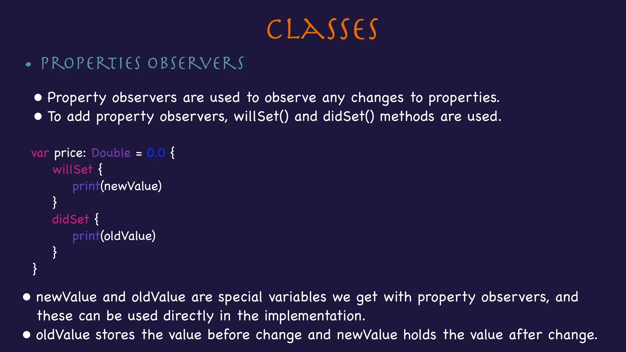 Classes
• Properties Observers

• Property observers are used to observe any changes to properties.

• To add property observers, willSet() and didSet() methods are used.

var price: Double = 0.0 {

willSet {

print(newValue)

}

didSet {

print(oldValue)

}

}

• newValue and oldValue are special variables we get with property observers, and
these can be used directly in the implementation. 

• oldValue stores the value before change and newValue holds the value after change.
 