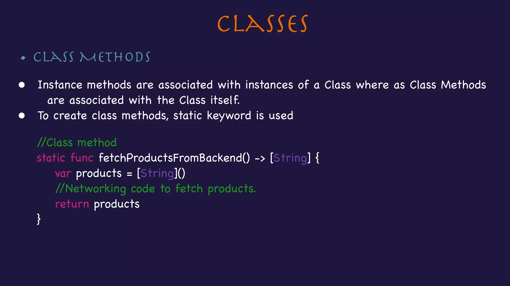 Classes
• Class Methods

• Instance methods are associated with instances of a Class where as Class Methods
are associated with the Class itself.

• To create class methods, static keyword is used



//Class method

static func fetchProductsFromBackend() -> [String] {

var products = [String]()

//Networking code to fetch products.

return products

}

 