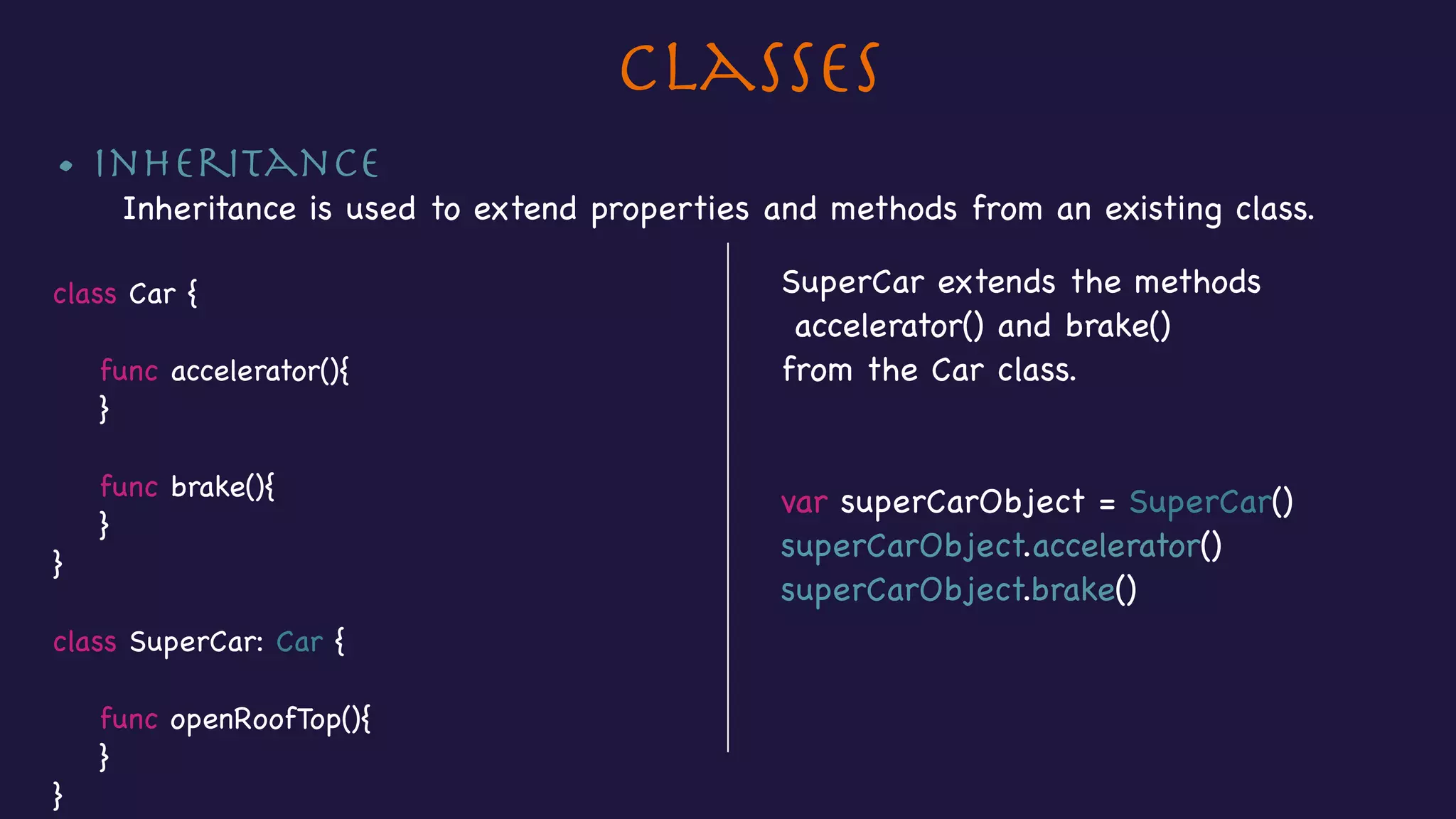 Classes
• Inheritance

Inheritance is used to extend properties and methods from an existing class.

class Car {



func accelerator(){

}



func brake(){

}

}

class SuperCar: Car {



func openRoofTop(){

}

}
SuperCar extends the methods

accelerator() and brake()

from the Car class.

var superCarObject = SuperCar()

superCarObject.accelerator()

superCarObject.brake()
 