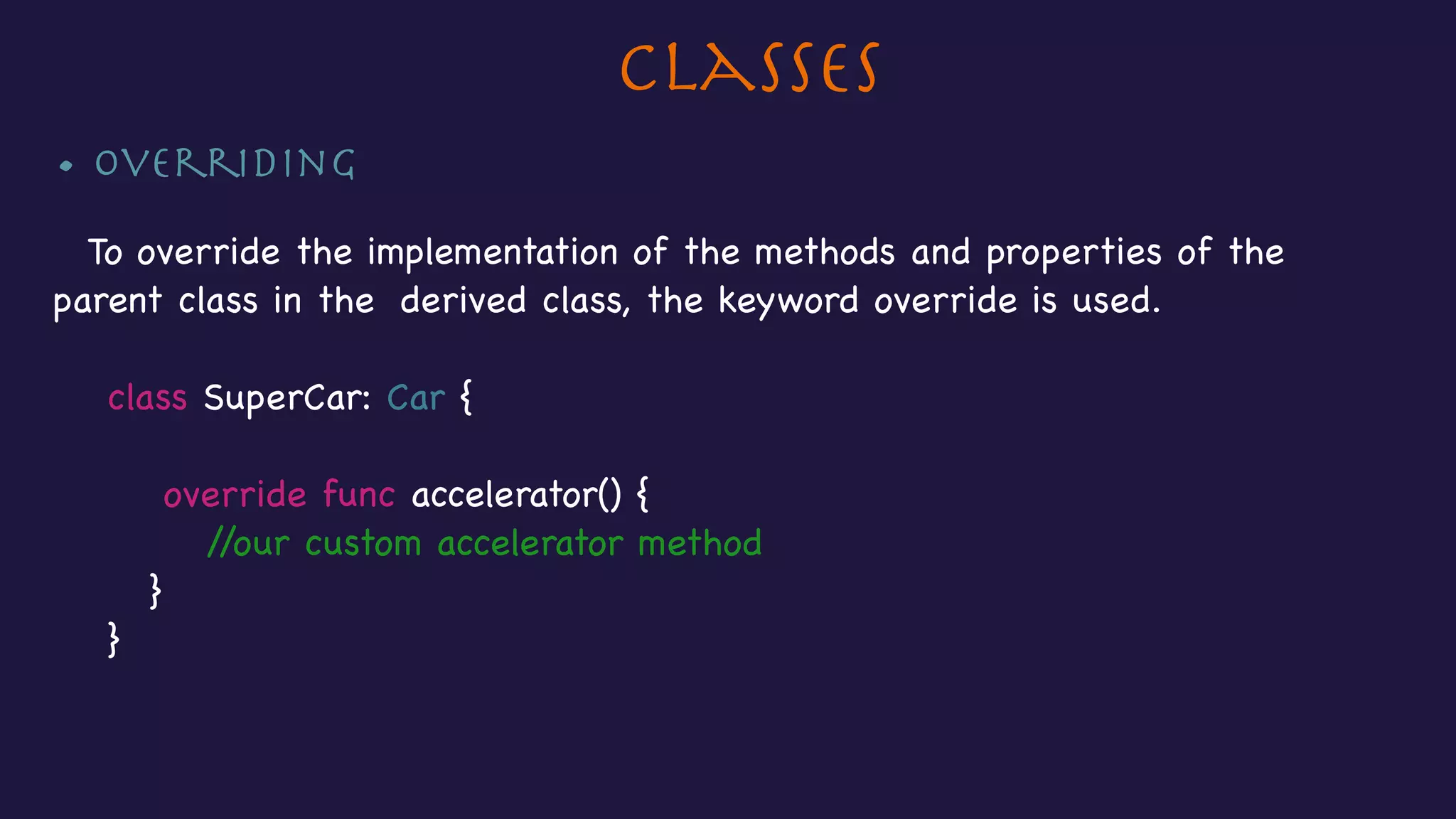 Classes
• Overriding

To override the implementation of the methods and properties of the
parent class in the derived class, the keyword override is used.

class SuperCar: Car {



override func accelerator() {

//our custom accelerator method

}

}
 