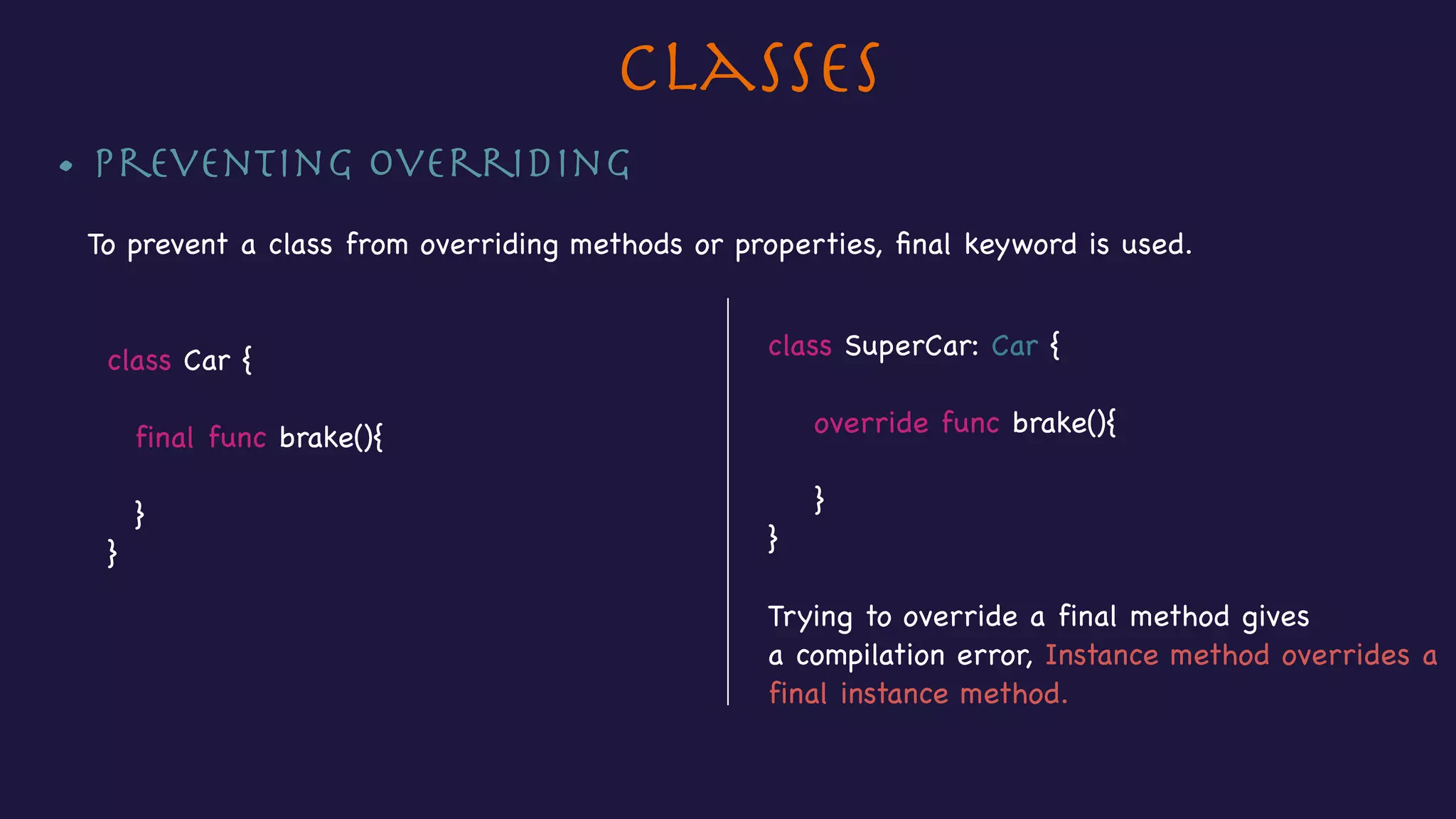 Classes
• Preventing Overriding

To prevent a class from overriding methods or properties, ﬁnal keyword is used.



class Car {



final func brake(){

}

}
class SuperCar: Car {



override func brake(){



}

}

Trying to override a final method gives 

a compilation error, Instance method overrides a
final instance method.
 