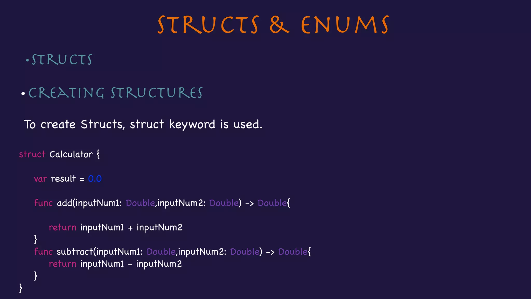 Structs & Enums
•Structs 

•Creating Structures

To create Structs, struct keyword is used.

struct Calculator {



var result = 0.0



func add(inputNum1: Double,inputNum2: Double) -> Double{



return inputNum1 + inputNum2

}

func subtract(inputNum1: Double,inputNum2: Double) -> Double{

return inputNum1 - inputNum2

}

}

 