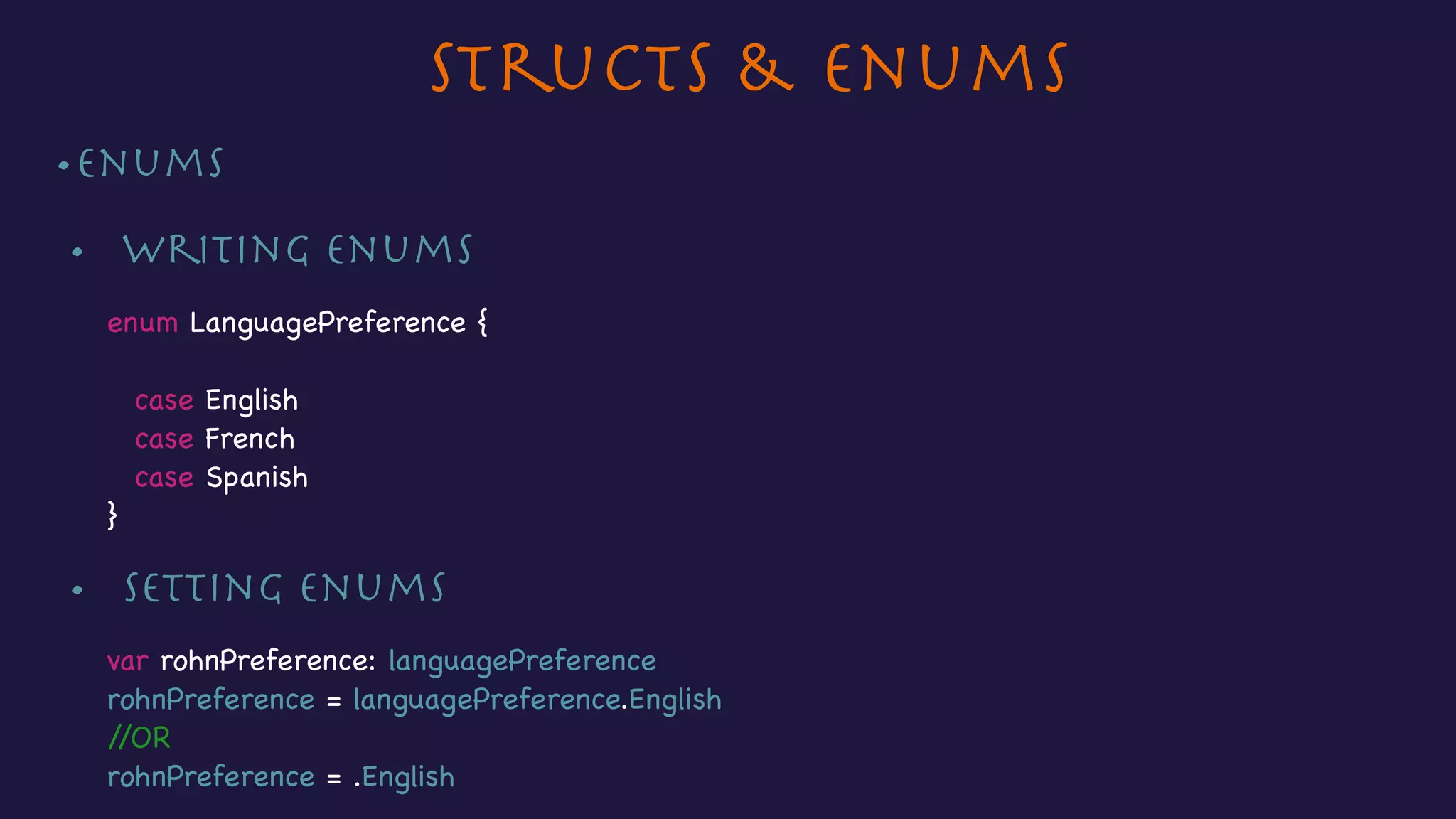 Structs & Enums
•Enums

•	 Writing enums 

enum LanguagePreference {

case English

case French

case Spanish

}
•	 Setting enums 

var rohnPreference: languagePreference

rohnPreference = languagePreference.English

//OR

rohnPreference = .English
 