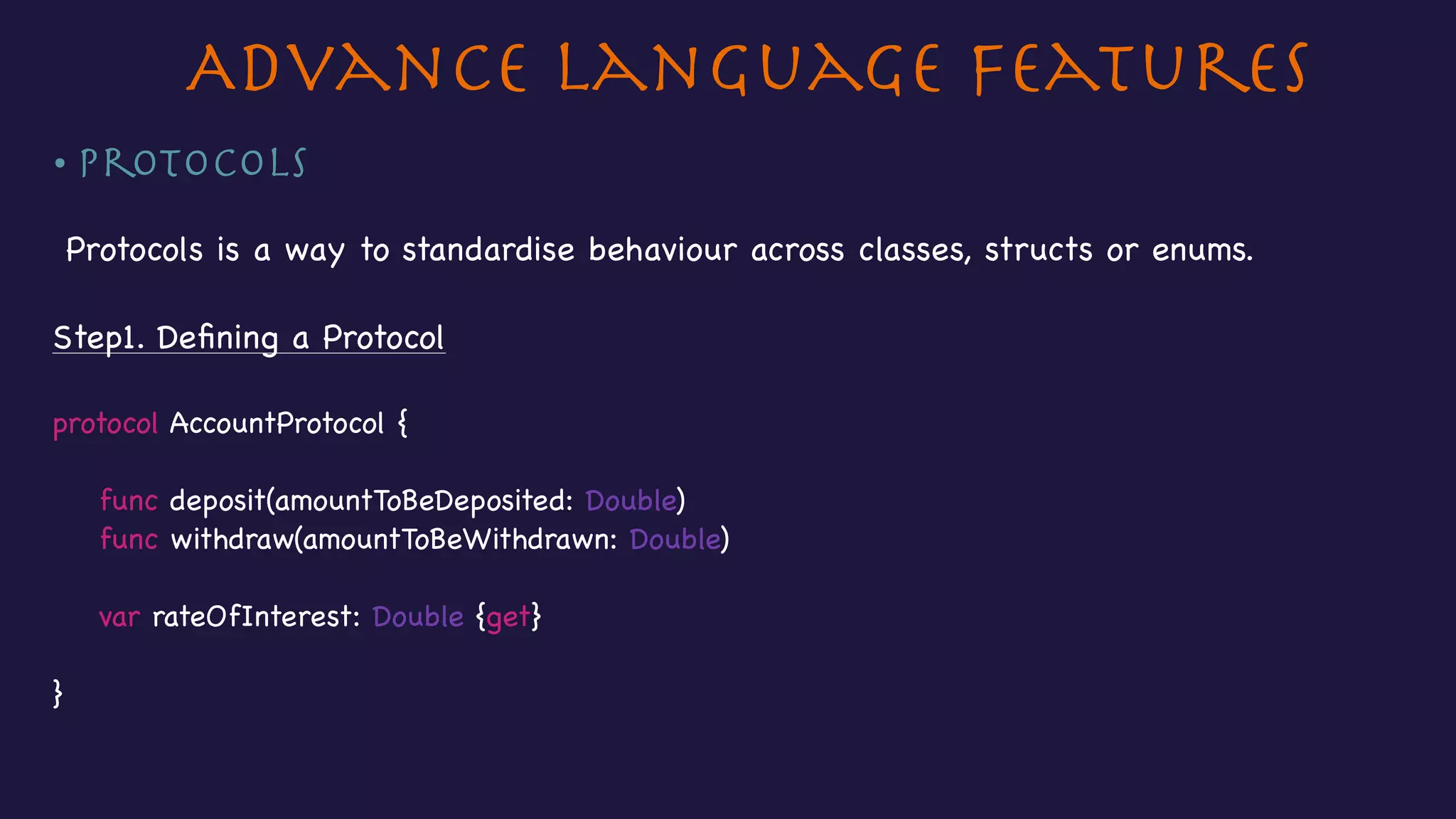 Advance Language Features
• Protocols
Protocols is a way to standardise behaviour across classes, structs or enums.

Step1. Deﬁning a Protocol

protocol AccountProtocol {

func deposit(amountToBeDeposited: Double)

func withdraw(amountToBeWithdrawn: Double)



var rateOfInterest: Double {get}



}
 