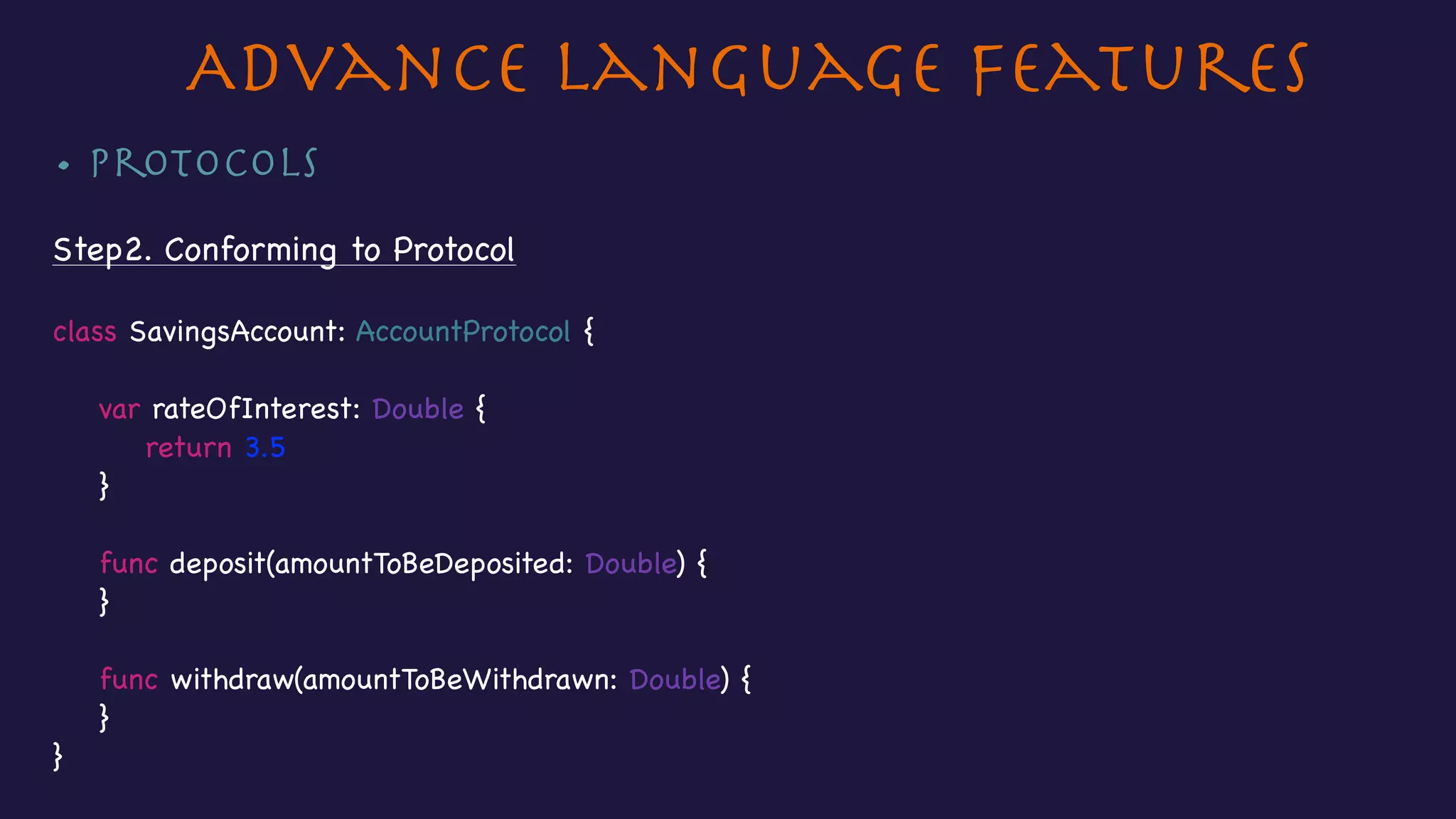 • Protocols

Step2. Conforming to Protocol

class SavingsAccount: AccountProtocol {



var rateOfInterest: Double {

return 3.5

}



func deposit(amountToBeDeposited: Double) {

}



func withdraw(amountToBeWithdrawn: Double) {

}

}

Advance Language Features
 