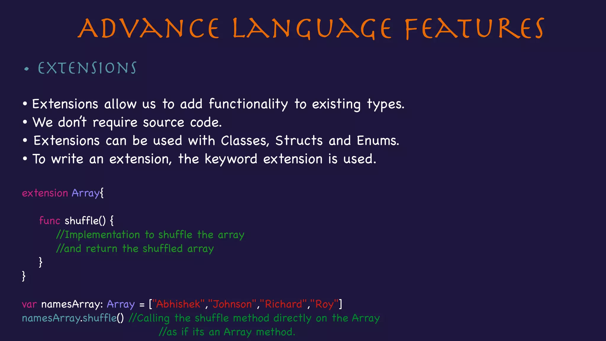 • Extensions

• Extensions allow us to add functionality to existing types.

• We don’t require source code.

• Extensions can be used with Classes, Structs and Enums.

• To write an extension, the keyword extension is used.

extension Array{



func shuffle() {

//Implementation to shuffle the array

//and return the shuffled array

}

}

var namesArray: Array = ["Abhishek","Johnson","Richard","Roy"]

namesArray.shuffle() //Calling the shuffle method directly on the Array 

//as if its an Array method.

Advance Language Features
 