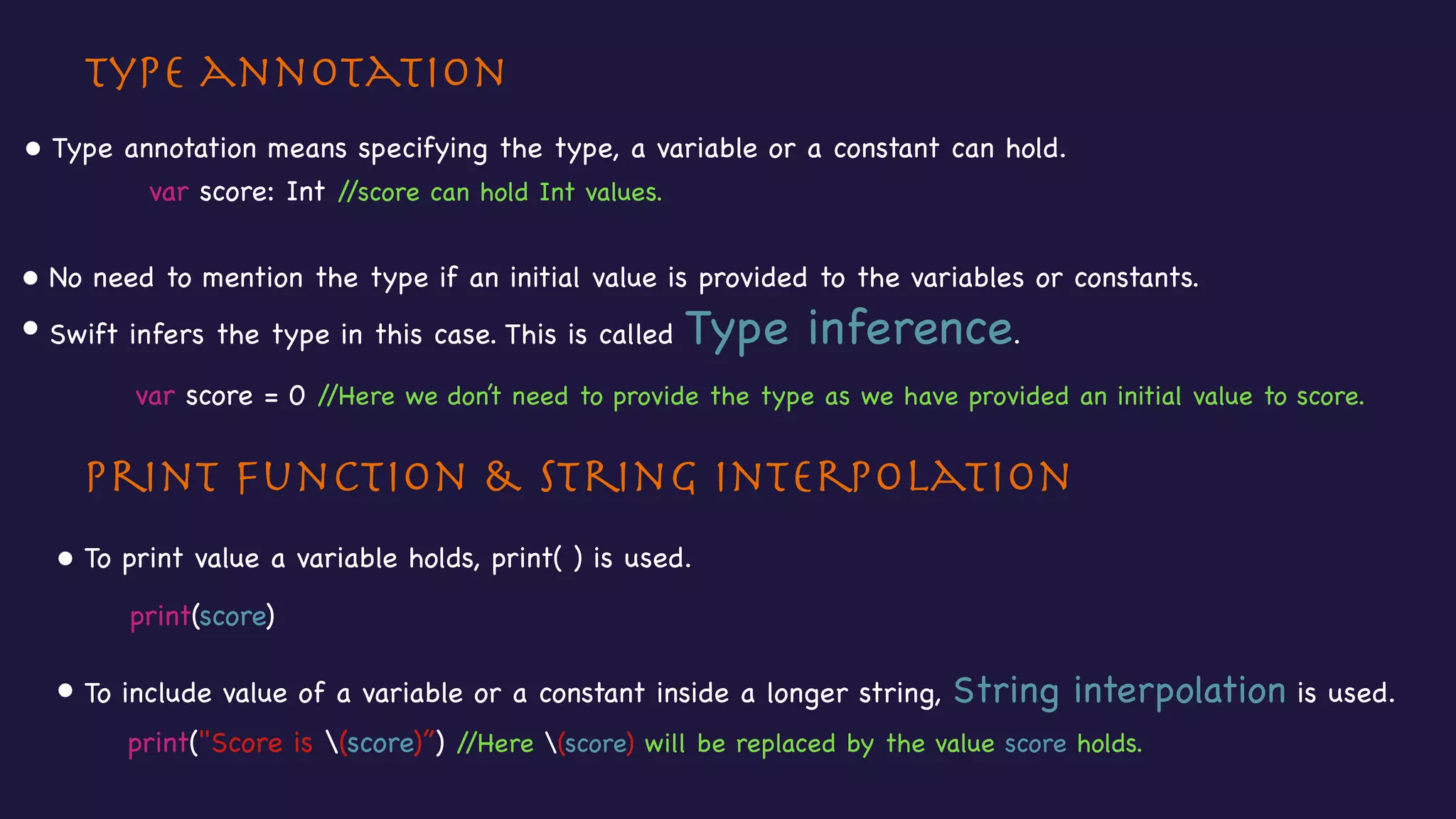 Type annotation
Print function & String interpolation
• Type annotation means specifying the type, a variable or a constant can hold.
• To print value a variable holds, print( ) is used.
• To include value of a variable or a constant inside a longer string, String interpolation is used.
var score: Int //score can hold Int values.

• No need to mention the type if an initial value is provided to the variables or constants. 

• Swift infers the type in this case. This is called Type inference.
var score = 0 //Here we don’t need to provide the type as we have provided an initial value to score.
print(score)
print("Score is (score)”) //Here (score) will be replaced by the value score holds.
 