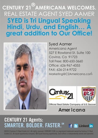 ®
CENTURY 21 AMERICANA WELCOMES.
REAL ESTATE AGENT SYED AAMER
 SYED is Tri Lingual Speaking
 Hindi, Urdu, and English… A
 great addition to Our Office!
               Syed Aamer
               Americana Agent
               527 E Rowland St. Suite 100
               Covina, Ca 91723
               Toll Free: 800-650-3660
               Office: 626-967-4355
               FAX: 626-214-9722
               Marketing@C2Americana.com




                     Amer icana



          l
 