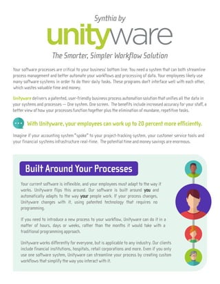 Your software processes are critical to your business’ bottom line. You need a system that can both streamline
process management and better automate your workflows and processing of data. Your employees likely use
many software systems in order to do their daily tasks. These programs don’t interface well with each other,
which wastes valuable time and money.
Unityware delivers a patented, user-friendly business process automation solution that unifies all the data in
your systems and processes — One system. One screen. The benefits include increased accuracy for your staff, a
better view of how your processes function together plus the elimination of mundane, repetitive tasks.
With Unityware, your employees can work up to 20 percent more efficiently.
Imagine if your accounting system "spoke" to your project-tracking system, your customer service tools and
your financial systems infrastructure real-time. The potential time and money savings are enormous.
Synthia by
Built Around Your Processes
Your current software is inflexible, and your employees must adapt to the way it
works. Unityware flips this around. Our software is built around you and
automatically adapts to the way your people work. If your process changes,
Unityware changes with it, using patented technology that requires no
programming.
If you need to introduce a new process to your workflow, Unityware can do it in a
matter of hours, days or weeks, rather than the months it would take with a
traditional programming approach.
Unityware works differently for everyone, but is applicable to any industry. Our clients
include financial institutions, hospitals, retail corporations and more. Even if you only
use one software system, Unityware can streamline your process by creating custom
workflows that simplify the way you interact with it.
The Smarter, Simpler Workflow Solution
 