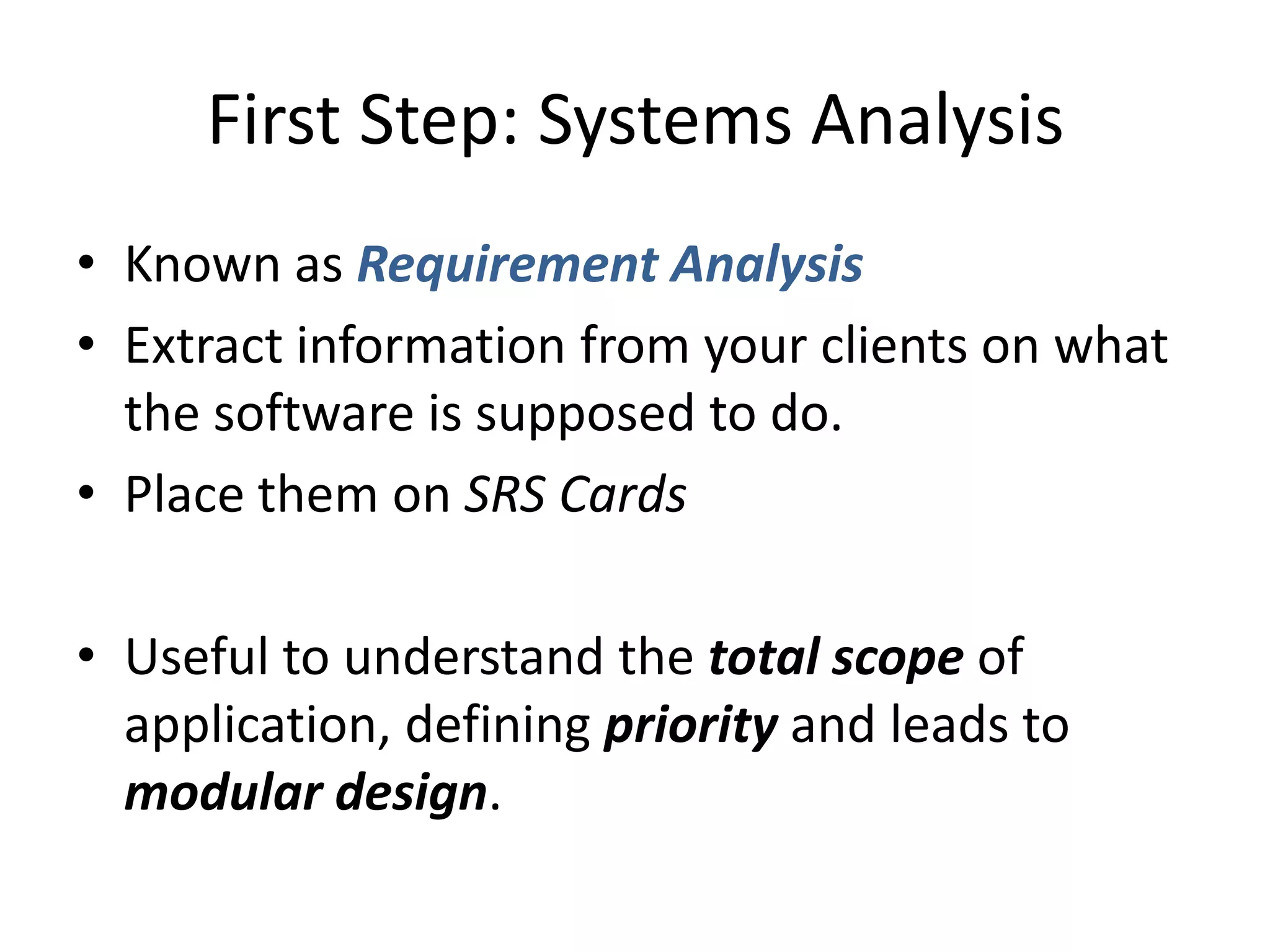 First Step: Systems Analysis
• Known as Requirement Analysis
• Extract information from your clients on what
  the software is supposed to do.
• Place them on SRS Cards

• Useful to understand the total scope of
  application, defining priority and leads to
  modular design.
 