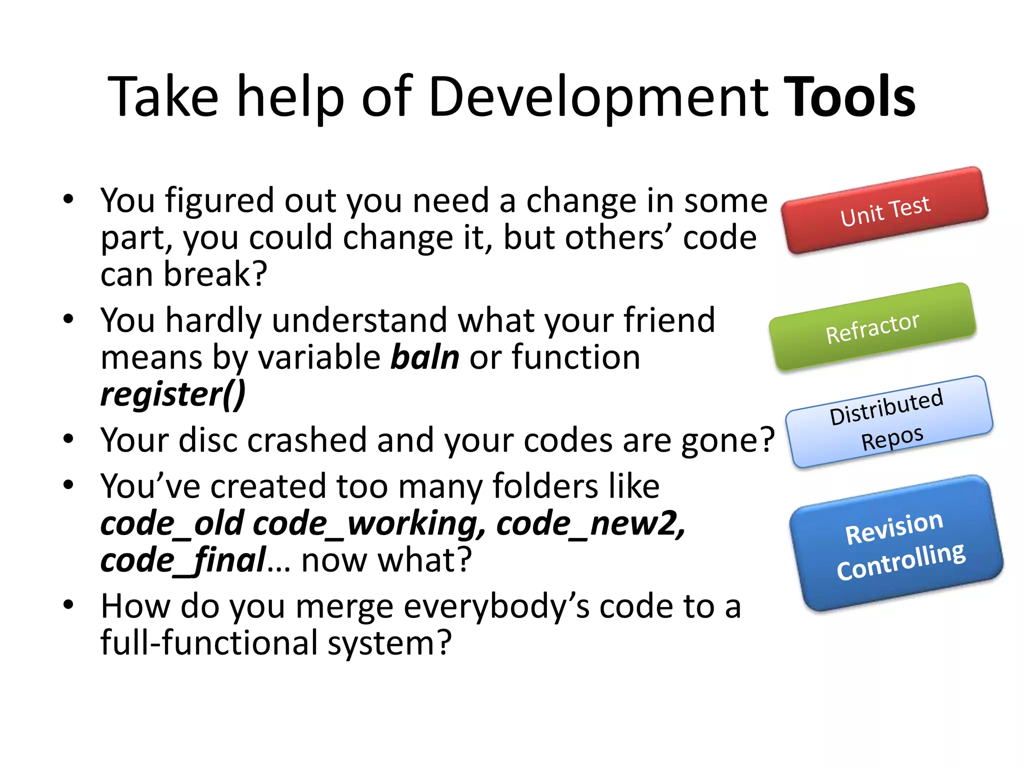 Take help of Development Tools
• You figured out you need a change in some
  part, you could change it, but others’ code
  can break?
• You hardly understand what your friend
  means by variable baln or function
  register()
• Your disc crashed and your codes are gone?
• You’ve created too many folders like
  code_old code_working, code_new2,
  code_final… now what?
• How do you merge everybody’s code to a
  full-functional system?
 