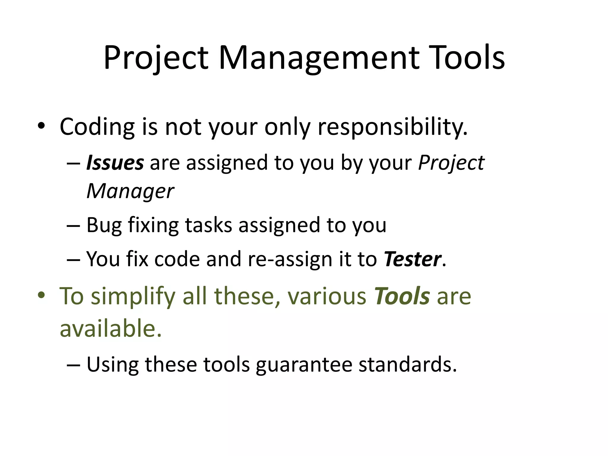 Project Management Tools
• Coding is not your only responsibility.
  – Issues are assigned to you by your Project
    Manager
  – Bug fixing tasks assigned to you
  – You fix code and re-assign it to Tester.
• To simplify all these, various Tools are
  available.
  – Using these tools guarantee standards.
 