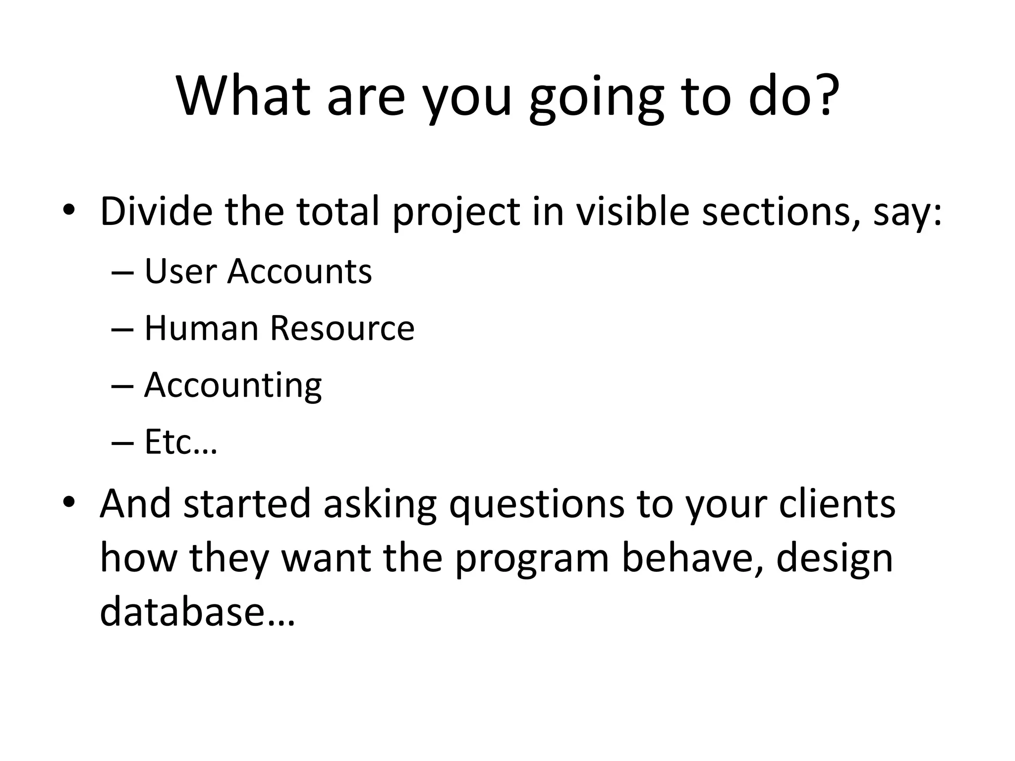 What are you going to do?
• Divide the total project in visible sections, say:
  – User Accounts
  – Human Resource
  – Accounting
  – Etc…
• And started asking questions to your clients
  how they want the program behave, design
  database…
 