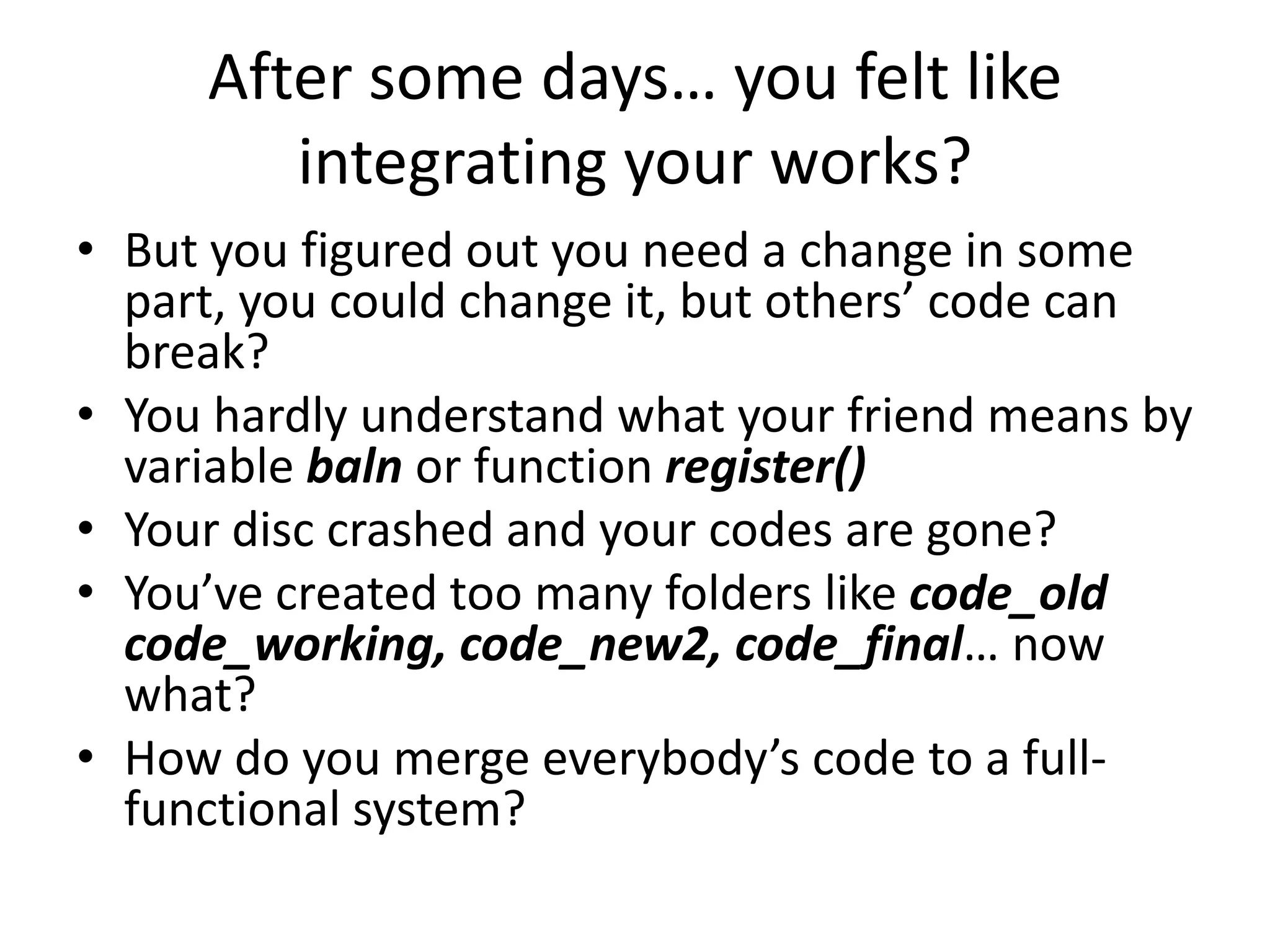 After some days… you felt like
        integrating your works?
• But you figured out you need a change in some
  part, you could change it, but others’ code can
  break?
• You hardly understand what your friend means by
  variable baln or function register()
• Your disc crashed and your codes are gone?
• You’ve created too many folders like code_old
  code_working, code_new2, code_final… now
  what?
• How do you merge everybody’s code to a full-
  functional system?
 
