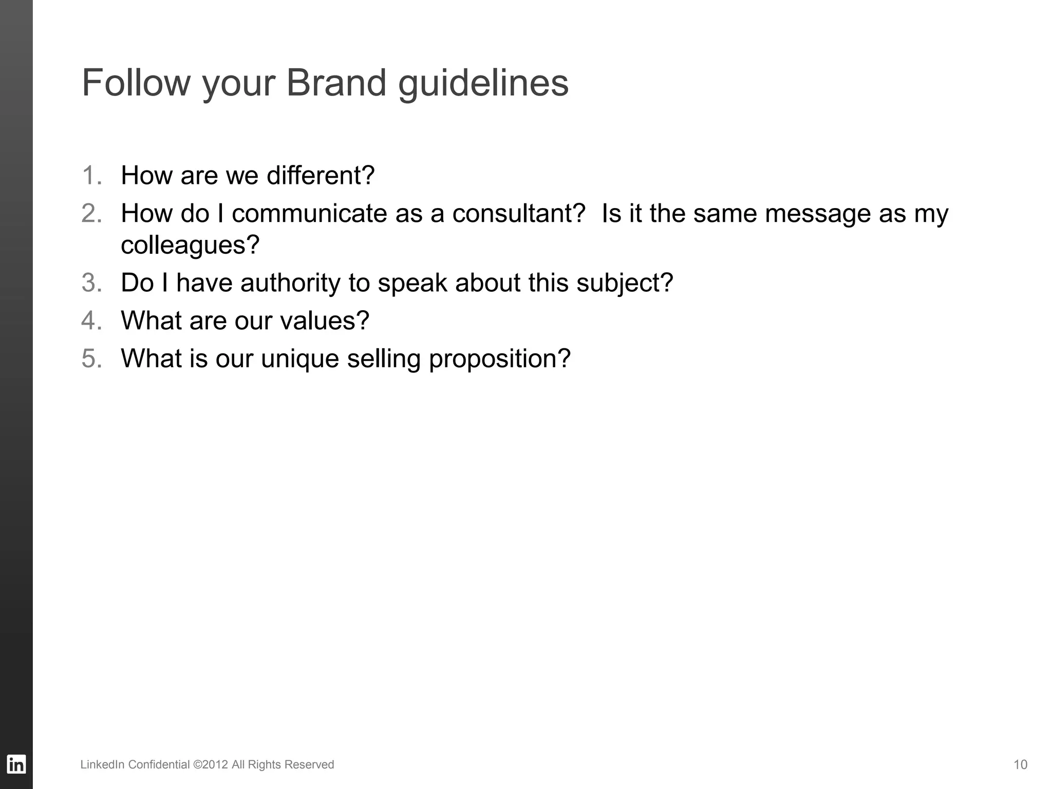 Follow your Brand guidelines
1. How are we different?
2. How do I communicate as a consultant? Is it the same message as my
colleagues?
3. Do I have authority to speak about this subject?
4. What are our values?
5. What is our unique selling proposition?
LinkedIn Confidential ©2012 All Rights Reserved 10
 