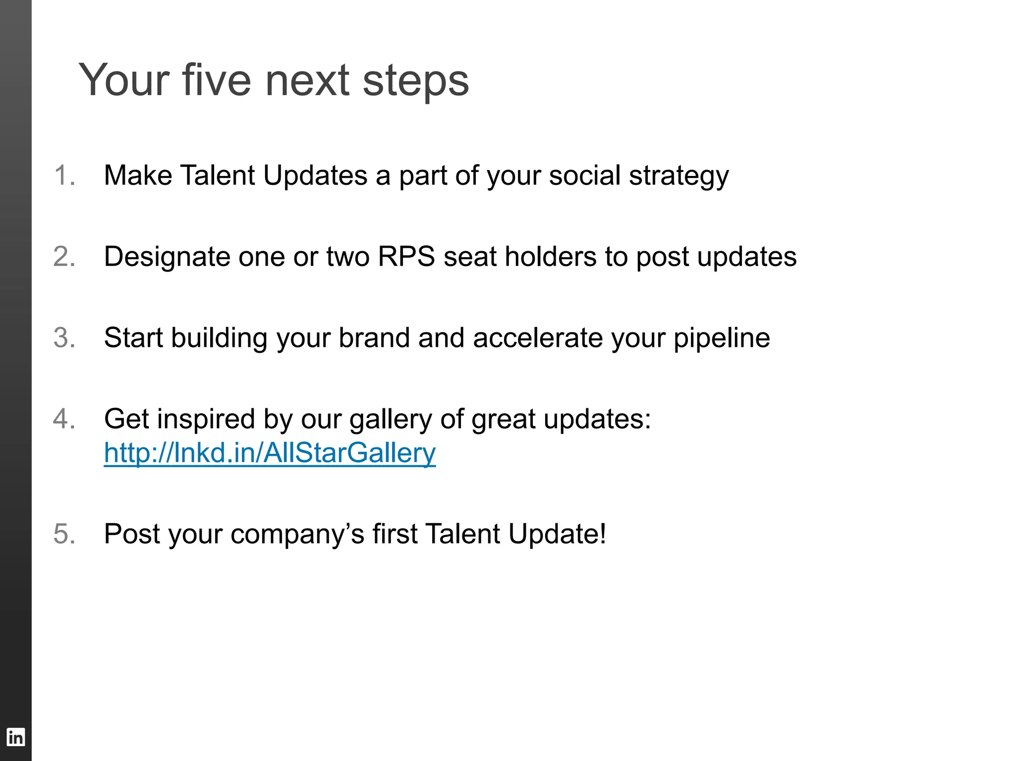 Your five next steps
1. Make Talent Updates a part of your social strategy
2. Designate one or two RPS seat holders to post updates
3. Start building your brand and accelerate your pipeline
4. Get inspired by our gallery of great updates:
http://lnkd.in/AllStarGallery
5. Post your company’s first Talent Update!
 