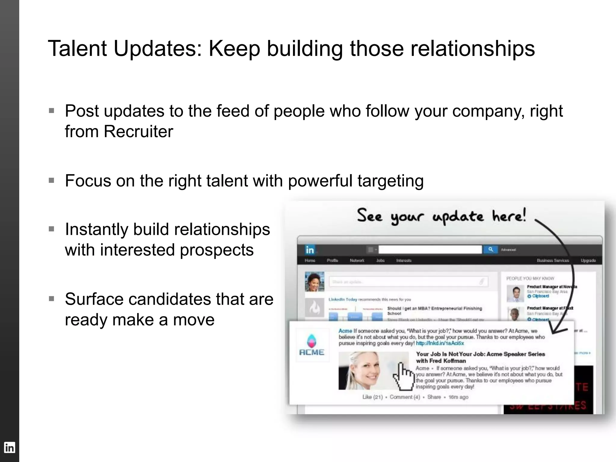 Talent Updates: Keep building those relationships
 Post updates to the feed of people who follow your company, right
from Recruiter
 Focus on the right talent with powerful targeting
 Instantly build relationships
with interested prospects
 Surface candidates that are
ready make a move
 