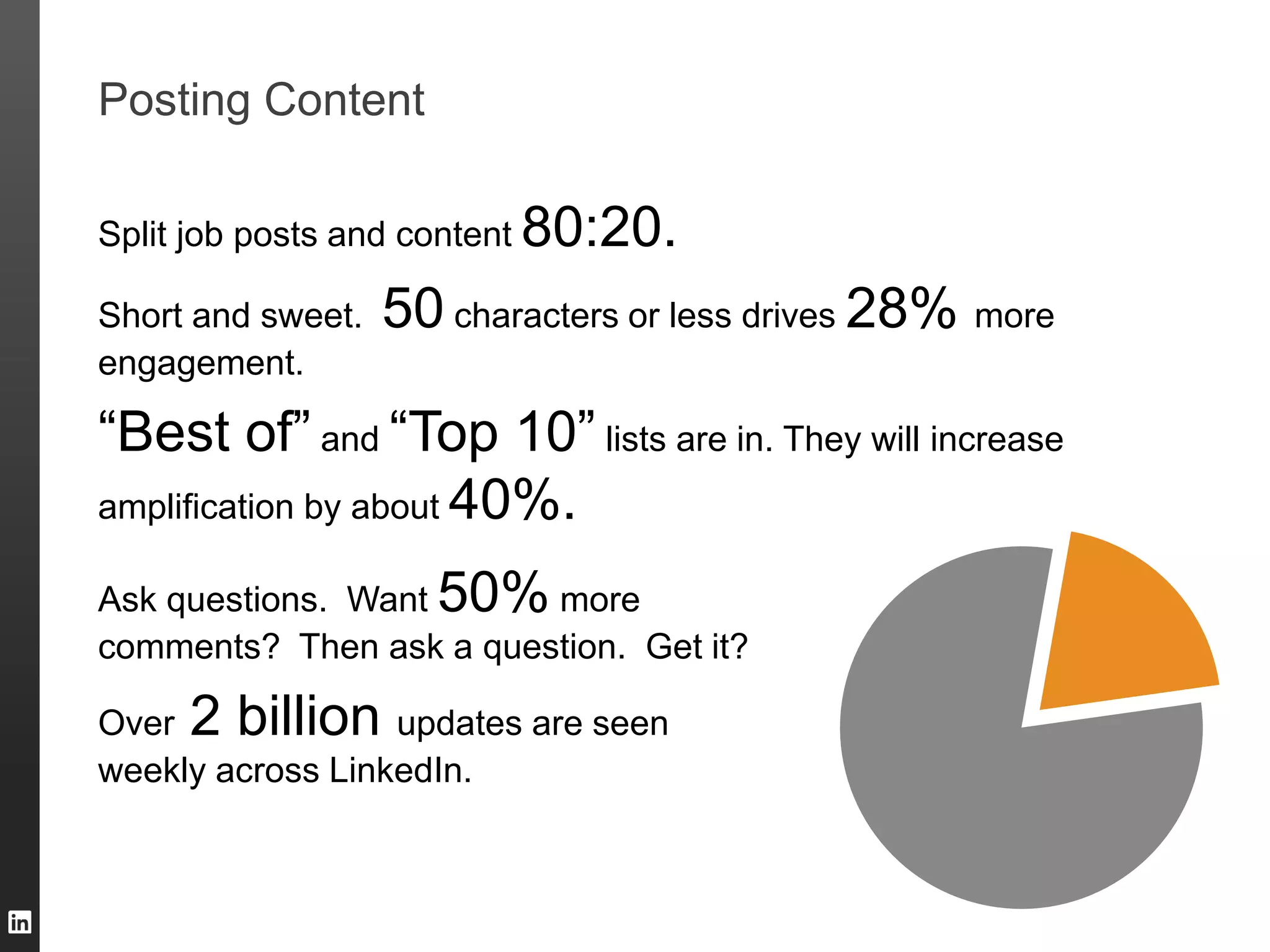 Posting Content
Split job posts and content 80:20.
Short and sweet. 50 characters or less drives 28% more
engagement.
“Best of” and “Top 10” lists are in. They will increase
amplification by about 40%.
Ask questions. Want 50% more
comments? Then ask a question. Get it?
Over 2 billion updates are seen
weekly across LinkedIn.
 