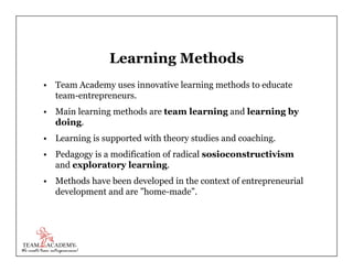 Learning Methods
•  Team Academy uses innovative learning methods to educate
team-entrepreneurs.
•  Main learning methods ...