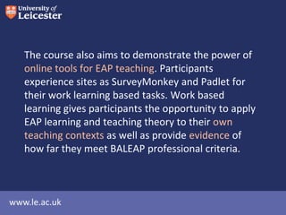 The course also aims to demonstrate the power of
online tools for EAP teaching. Participants
experience using a range of web2 tools for their
work learning based tasks. Work based learning
gives participants the opportunity to apply EAP
learning and teaching theory to their own teaching
contexts as well as provide evidence of how far they
meet BALEAP professional criteria.

www.le.ac.uk

 