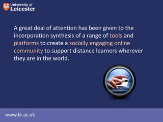 A great deal of attention has been given to the
incorporation synthesis of a range of tools and
platforms to create a socially engaging online
community to support distance learners wherever
they are in the world.

www.le.ac.uk

 