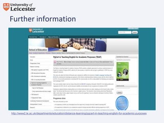 Further information

http://www2.le.ac.uk/departments/education/distance-learning/pgcert-in-teaching-english-for-academic-purposes

 