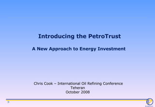Introducing the PetroTrust A New Approach to Energy Investment  Chris Cook – International Oil Refining Conference Teheran  October 2008  