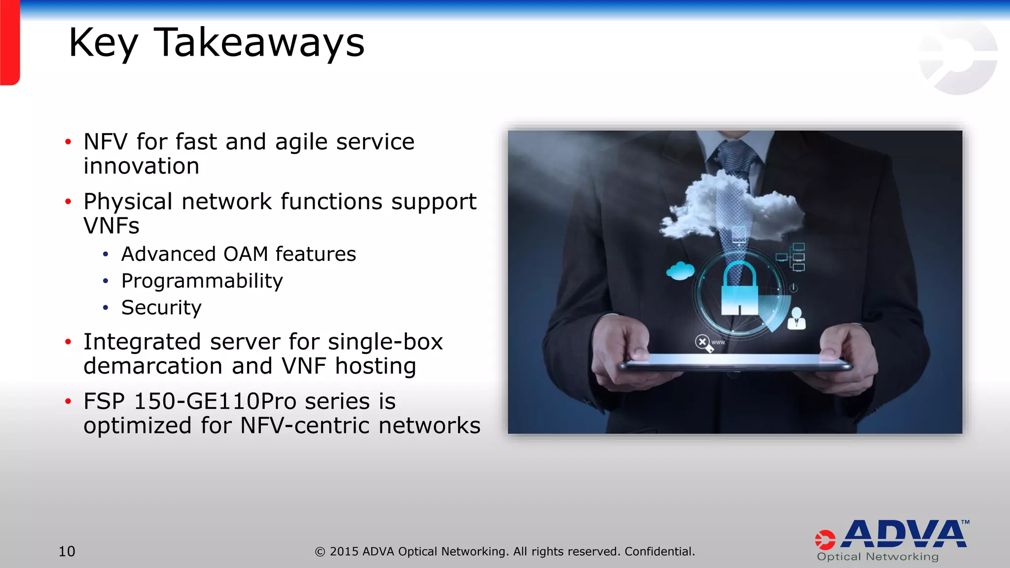 © 2015 ADVA Optical Networking. All rights reserved. Confidential.10
Key Takeaways
• NFV for fast and agile service
innovation
• Physical network functions support
VNFs
• Advanced OAM features
• Programmability
• Security
• Integrated server for single-box
demarcation and VNF hosting
• FSP 150-GE110Pro series is
optimized for NFV-centric networks
 