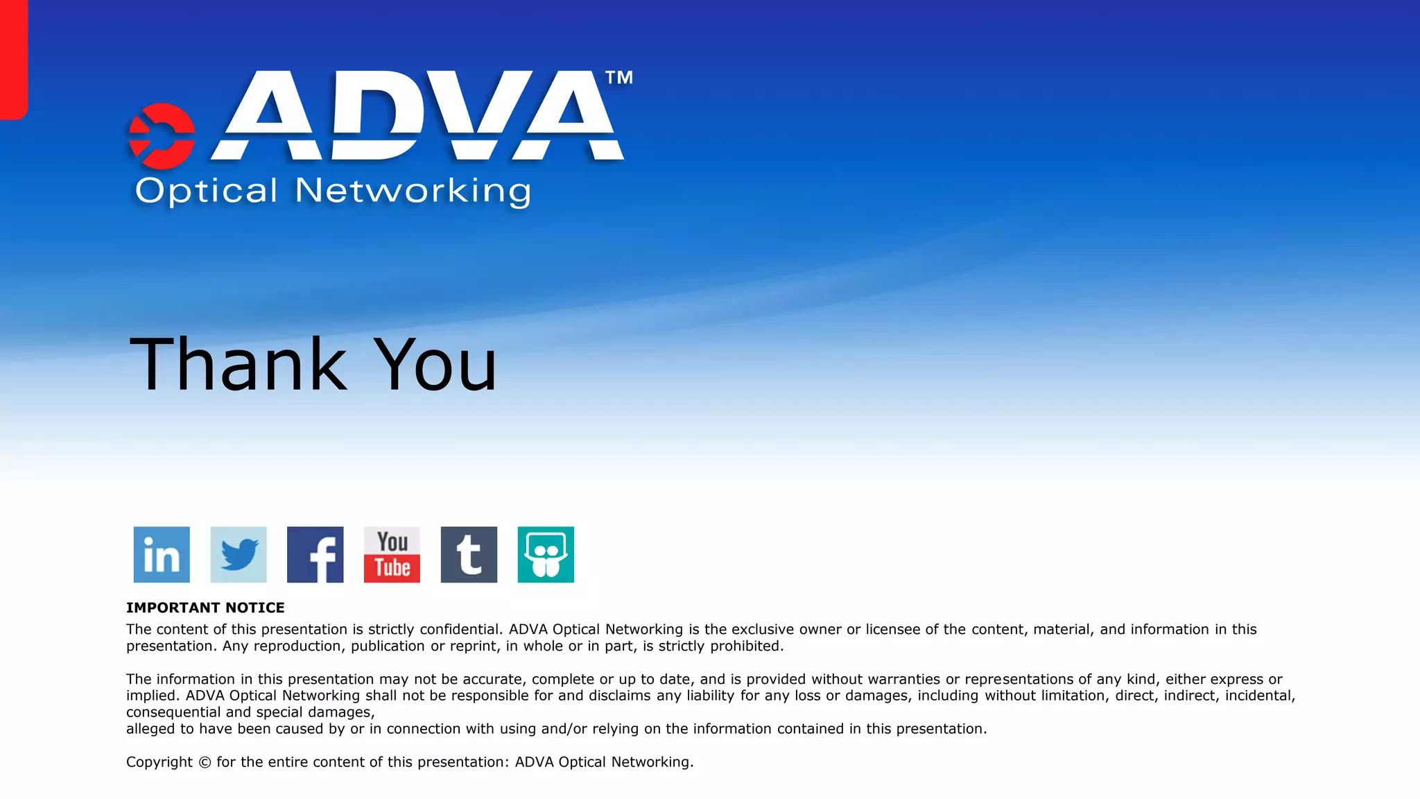 Thank You
IMPORTANT NOTICE
The content of this presentation is strictly confidential. ADVA Optical Networking is the exclusive owner or licensee of the content, material, and information in this
presentation. Any reproduction, publication or reprint, in whole or in part, is strictly prohibited.
The information in this presentation may not be accurate, complete or up to date, and is provided without warranties or representations of any kind, either express or
implied. ADVA Optical Networking shall not be responsible for and disclaims any liability for any loss or damages, including without limitation, direct, indirect, incidental,
consequential and special damages,
alleged to have been caused by or in connection with using and/or relying on the information contained in this presentation.
Copyright © for the entire content of this presentation: ADVA Optical Networking.
 