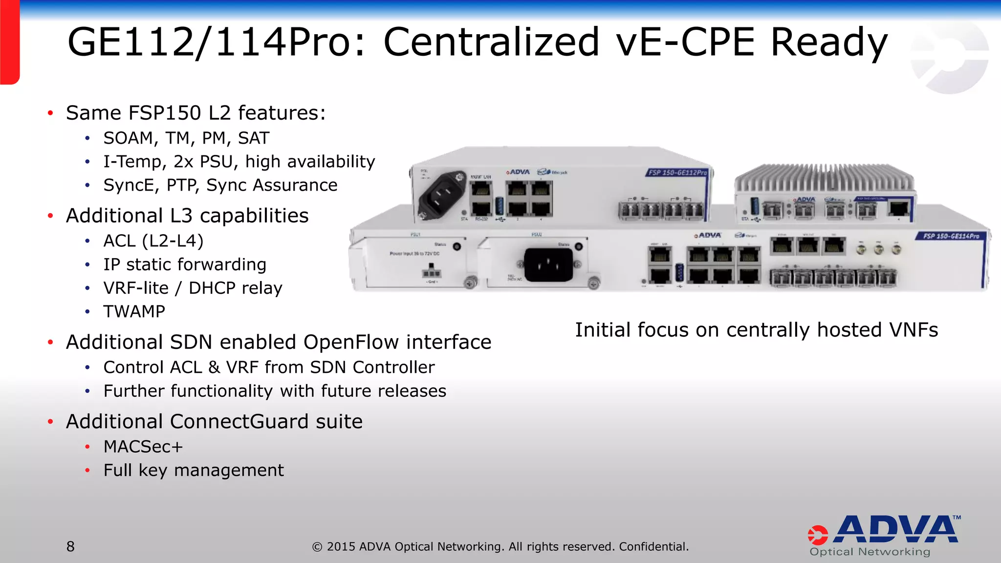 © 2015 ADVA Optical Networking. All rights reserved. Confidential.8
GE112/114Pro: Centralized vE-CPE Ready
• Same FSP150 L2 features:
• SOAM, TM, PM, SAT
• I-Temp, 2x PSU, high availability
• SyncE, PTP, Sync Assurance
• Additional L3 capabilities
• ACL (L2-L4)
• IP static forwarding
• VRF-lite / DHCP relay
• TWAMP
• Additional SDN enabled OpenFlow interface
• Control ACL & VRF from SDN Controller
• Further functionality with future releases
• Additional ConnectGuard suite
• MACSec+
• Full key management
Initial focus on centrally hosted VNFs
 