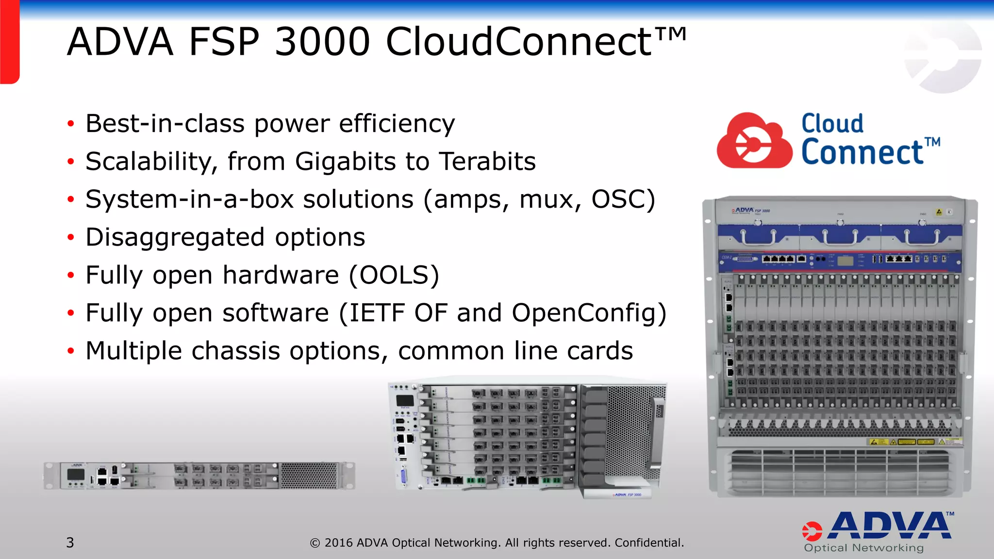 © 2016 ADVA Optical Networking. All rights reserved. Confidential.3
ADVA FSP 3000 CloudConnect™
• Best-in-class power efficiency
• Scalability, from Gigabits to Terabits
• System-in-a-box solutions (amps, mux, OSC)
• Disaggregated options
• Fully open hardware (OOLS)
• Fully open software (IETF OF and OpenConfig)
• Multiple chassis options, common line cards
 