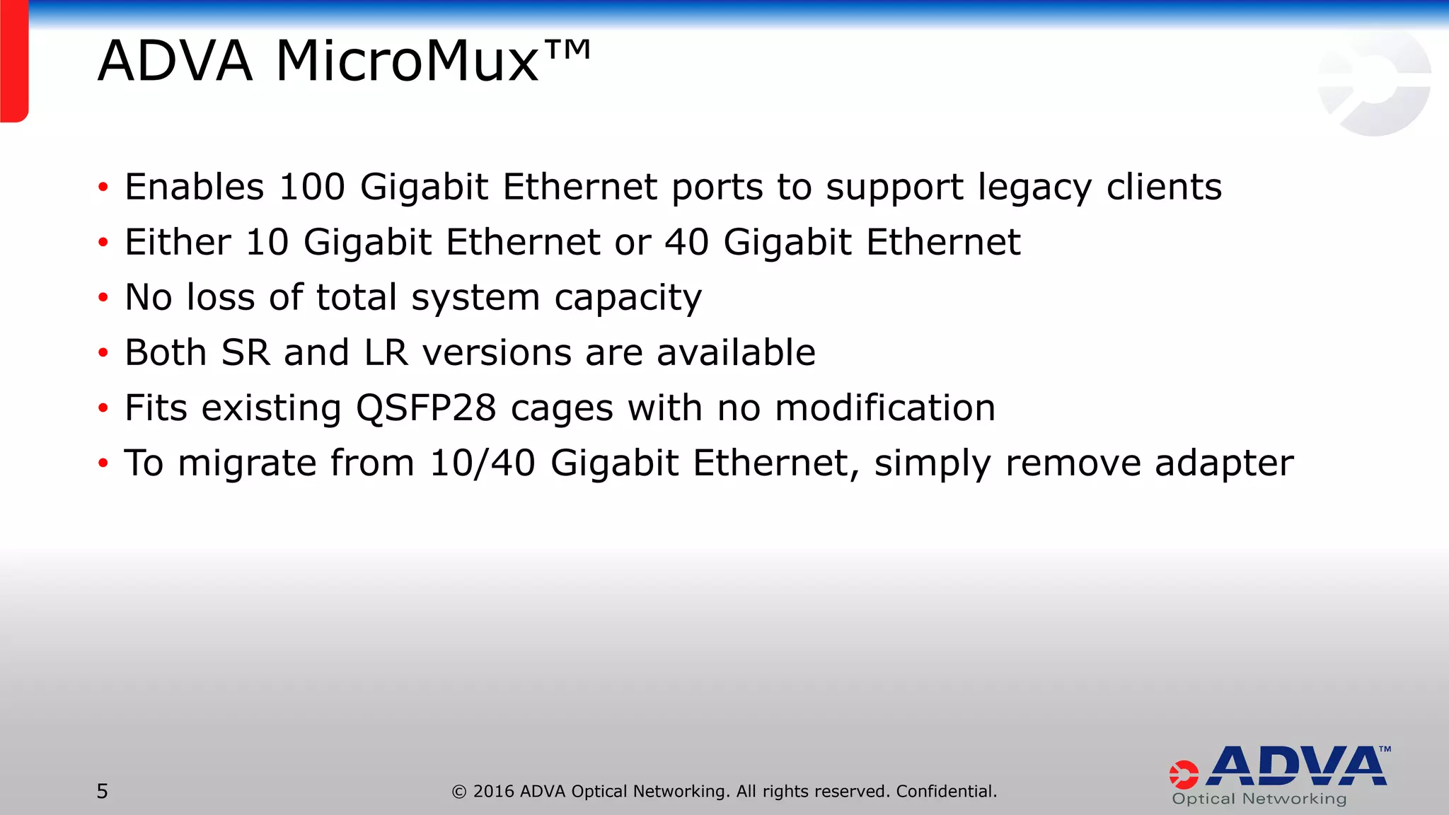 © 2016 ADVA Optical Networking. All rights reserved. Confidential.5
ADVA MicroMux™
• Enables 100 Gigabit Ethernet ports to support legacy clients
• Either 10 Gigabit Ethernet or 40 Gigabit Ethernet
• No loss of total system capacity
• Both SR and LR versions are available
• Fits existing QSFP28 cages with no modification
• To migrate from 10/40 Gigabit Ethernet, simply remove adapter
 