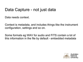 Data Capture - not just data
Data needs context.

Context is metadata, and includes things like the instrument
configuration, settings and so on.

Some formats eg WAV for audio and FITS contain a lot of
this information in the file by default - embedded metadata
 