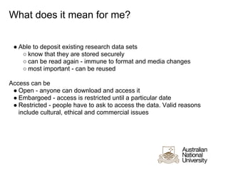 What does it mean for me?


 ● Able to deposit existing research data sets
    ○ know that they are stored securely
    ○ can be read again - immune to format and media changes
    ○ most important - can be reused

Access can be
 ● Open - anyone can download and access it
 ● Embargoed - access is restricted until a particular date
 ● Restricted - people have to ask to access the data. Valid reasons
   include cultural, ethical and commercial issues
 