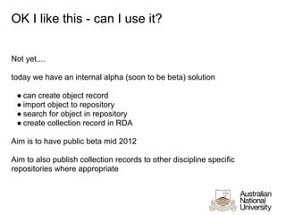 OK I like this - can I use it?


Not yet....

today we have an internal alpha (soon to be beta) solution

 ● can create object record
 ● import object to repository
 ● search for object in repository
 ● create collection record in RDA

Aim is to have public beta mid 2012

Aim to also publish collection records to other discipline specific
repositories where appropriate
 