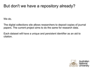 But don't we have a repository already?


We do.

The digital collections site allows researchers to deposit copies of journal
papers. The current project aims to do the same for research data.

Each dataset will have a unique and persistent identifier as an aid to
citation.
 