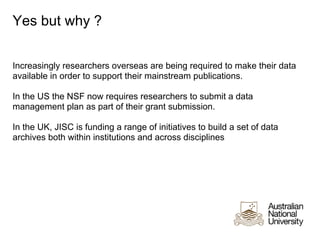 Yes but why ?


Increasingly researchers overseas are being required to make their data
available in order to support their mainstream publications.

In the US the NSF now requires researchers to submit a data
management plan as part of their grant submission.

In the UK, JISC is funding a range of initiatives to build a set of data
archives both within institutions and across disciplines
 